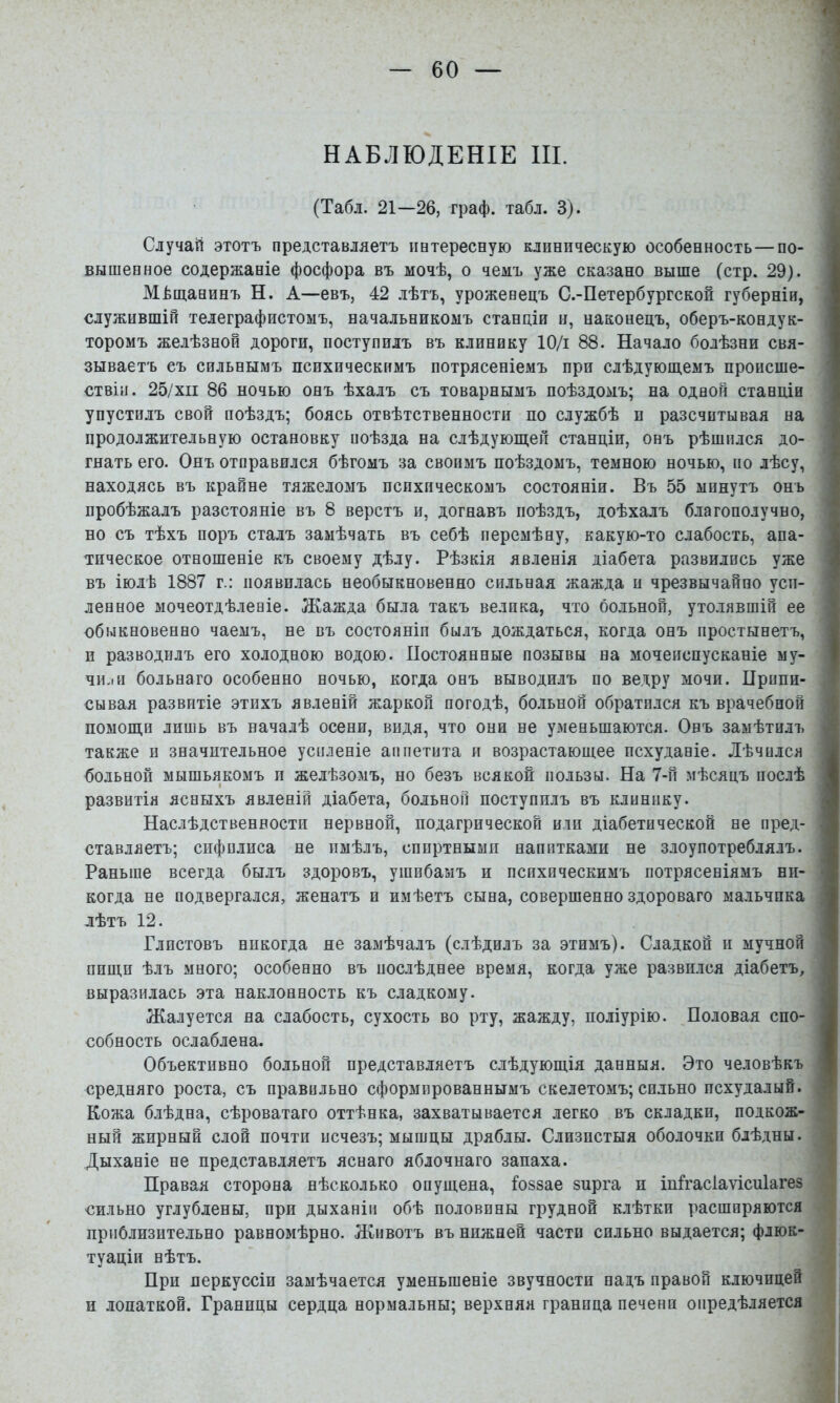 1 НАБЛЮДЕНІЕ III. (Табл. 21—26, граф. табл. 3). , Случай этотъ представляетъ интересную клиническую особенность—по- вышенное содержаніе фосфора въ мочѣ, о чемъ уже сказано выше (стр. 29). Мѣщанинъ Н. А—евъ, 42 лѣтъ, уроженецъ С.-Петербургской губерніи, служившій телеграфистомъ, начальникомъ станціи и, наконецъ, оберъ-кондук- торомъ желѣзной дороги, поступилъ въ клинику Ю/і 88. Начало болѣзни свя- зываетъ съ сильнымъ психическимъ потрясеніемъ при слѣдующемъ пронсше- ' ствіп. 25/хіі 86 ночью онъ ѣхалъ съ товарнымъ поѣздомъ; на одной станціи упустилъ свой поѣздъ; боясь отвѣтственности по службѣ и разсчитывая на продолжительную остановку поѣзда на слѣдующей станціи, онъ рѣшился до- гнать его. Онъ отправился бѣгомъ за своимъ поѣздомъ, темною ночью, по лѣсу, находясь въ крайне тяжеломъ психическомъ состояніи. Въ 55 минутъ онъ ' пробѣжалъ разстояніе въ 8 верстъ и, догнавъ поѣздъ, доѣхалъ благополучно, ] но съ тѣхъ поръ сталъ замѣчать въ себѣ перемѣну, какую-то слабость, апа- і тическое отношеніе къ своему дѣлу. Рѣзкія явленія діабета развились уже і въ іюлѣ 1887 г.: появилась необыкновенно сильная жажда и чрезвычайно усп- і ленное мочеотдѣленіе. Жажда была такъ велика, что больной, утолявшій ее ' обыкновенно чаемъ, не въ состояніи былъ дождаться, когда онъ простынетъ, и разводилъ его холодною водою. Постоянные позывы на мочеиспусканіе му- чи.іп больнаго особенно ночью, когда онъ выводилъ по ведру мочи. Припи- сывая развитіе этихъ явленій жаркой погодѣ, больной обратился къ врачебной | помощи лишь въ началѣ осени, видя, что они не уменьшаются. Онъ замѣтилъ ^ также и значительное усиленіе аппетита я возрастающее исхуданіе. Лѣчился больной мышьякомъ и желѣзомъ, но безъ всякой пользы. На 7-й мѣсяцъ послѣ развитія ясныхъ явленій діабета, больной поступилъ въ клинику. ; Наслѣдственности нервной, подагрической иди діабетической не пред- . ставляетъ; сифилиса не имѣлъ, спиртными напитками не злоупотреблялъ. Раньше всегда былъ здоровъ, ушибамъ и психическимъ потрясеніямъ ни- > когда не подвергался, женатъ и имѣетъ сына, совершенно здороваго мальчика лѣтъ 12. Глистовъ никогда не замѣчалъ (слѣдилъ за этимъ). Сладкой и мучной пищи ѣлъ много; особенно въ послѣднее время, когда уже развился діабетъ, выразилась эта наклонность къ сладкому. ; Жалуется на слабость, сухость во рту, жажду, поліурію. Половая спо- собность ослаблена. Объективно больной представляетъ слѣдующія данныя. Это человѣкъ ' средняго роста, съ правильно сформированнымъ скелетомъ; сильно исхудалый. . Кожа б.іѣдна, сѣроватаго оттѣнка, захватывается легко въ складки, подкож- ^ ный жирный слой почти исчезъ; мышцы дряблы. Слизистыя оболочки блѣдны. ; Дыханіе не представляетъ яснаго яблочнаго запаха. Правая сторона нѣсколько опущена, Іоззае зирга и іпігасіаѵісиіагез сильно углублены, при дыханіи обѣ половины грудной клѣтки расширяются приблизительно равномѣрно. Животъ въ нижней части сильно выдается; флюк- туаціи нѣтъ. При перкуссіи замѣчается уменьшеніе звучности надъ правой ключицей и лопаткой. Границы сердца нормальны; верхняя граница печени опредѣляется