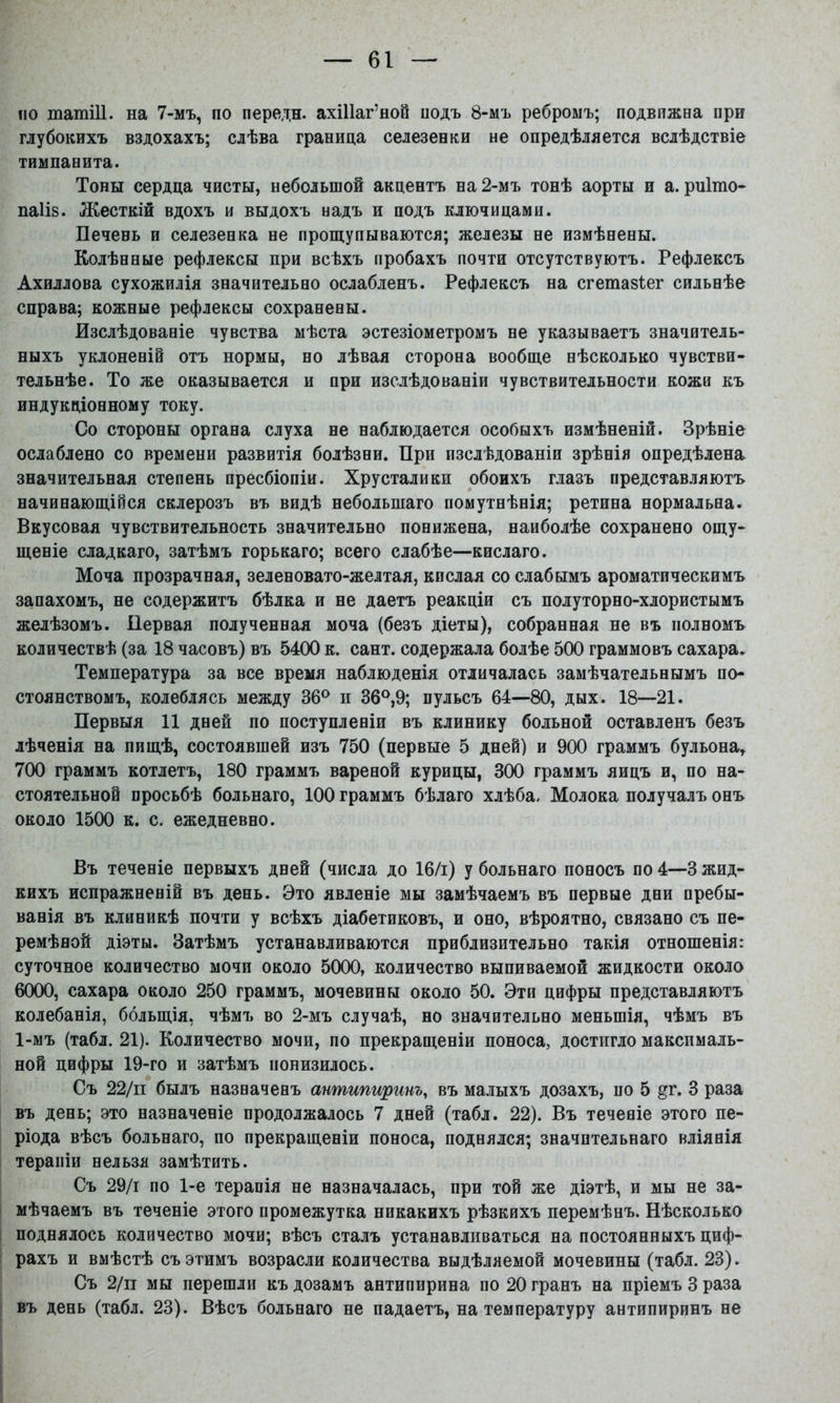 по татШ. на 7-мъ, по передн. ахШаг’ной подъ 8-мъ ребромъ; подвижна при глубокихъ вздохахъ; слѣва граница селезенки не опредѣляется вслѣдствіе тимпанита. Тоны сердца чисты, небольшой акцентъ на 2-мъ тонѣ аорты и а. рнігао- паііз. Жесткій вдохъ и выдохъ надъ и подъ ключицами. Печень и селезенка не прощупываются; железы не измѣнены. Колѣнные рефлексы при всѣхъ пробахъ почти отсутствуютъ. Рефлексъ Ахиллова сухожилія значительно ослабленъ. Рефлексъ на сгетазіег сильнѣе справа; кожные рефлексы сохранены. Изслѣдованіе чувства мѣста эстезіометромъ не указываетъ значитель- ныхъ уклоненіи отъ нормы, но лѣвая сторона вообще нѣсколько чувстви- тельнѣе. То же оказывается и при изслѣдованіи чувствительности кожи къ индукціонному току. Со стороны органа слуха не наблюдается особыхъ измѣненій. Зрѣніе ослаблено со времени развитія болѣзни. При изслѣдованіи зрѣнія опредѣлена значительная степень пресбіопіи. Хрусталики обоихъ глазъ представляютъ начинающійся склерозъ въ видѣ небольшаго помутнѣнія; ретина нормальна. Вкусовая чувствительность значительно понижена, наиболѣе сохранено ощу- щеніе сладкаго, затѣмъ горькаго; всего слабѣе—кислаго. Моча прозрачная, зеленовато-желтая, кислая со слабымъ ароматическимъ запахомъ, не содержитъ бѣлка и не даетъ реакціи съ полуторно-хлористымъ желѣзомъ. Первая полученная моча (безъ діеты), собранная не въ полномъ количествѣ (за 18 часовъ) въ 5400 к. сайт, содержала болѣе 500 граммовъ сахара. Температура за все время наблюденія отличалась замѣчательнымъ по- стоянствомъ, колеблясь между 36® и 36®,9; пульсъ 64—80, дых. 18—21. Первыя 11 дней по поступленіи въ клинику больной оставленъ безъ лѣченія на пищѣ, состоявшей изъ 750 (первые 5 дней) и 900 граммъ бульона, 700 граммъ котлетъ, 180 граммъ вареной курицы, 300 граммъ яицъ и, по на- стоятельной просьбѣ больнаго, 100 граммъ бѣлаго хлѣба. Молока получалъ онъ около 1500 к. с. ежедневно. Въ теченіе первыхъ дней (числа до 16/і) у больнаго поносъ по 4—3 жид- кихъ испражненій въ день. Это явленіе мы замѣчаемъ въ первые дни пребы- ванія въ клиникѣ почти у всѣхъ діабетиковъ, и оно, вѣроятно, связано съ пе- ремѣной діэты. Затѣмъ устанавливаются приблизительно такія отношенія: суточное количество мочи около 5(ХЮ, количество выпиваемой жидкости около 6000, сахара около 250 граммъ, мочевины около 50. Эти цифры представляютъ колебанія, большія, чѣмъ во 2-мъ случаѣ, но значительно меньшія, чѣмъ въ 1-мъ (табл. 21). Количество мочи, по прекращеніи поноса, достигло максималь- ной цифры 19-го и затѣмъ понизилось. Съ 22/п былъ назначенъ антипиринъ, въ малыхъ дозахъ, по 5 ^г. 3 раза въ день; это назначеніе продолжалось 7 дней (табл. 22). Въ теченіе этого пе- ріода вѣсъ больнаго, по прекращеніи поноса, поднялся; значительнаго вліянія терапіи нельзя замѣтить. Съ 29/1 по 1-е терапія не назначалась, при той же діэтѣ, и мы не за- мѣчаемъ въ теченіе этого промежутка никакихъ рѣзкихъ перемѣнъ. Нѣсколько поднялось количество мочи; вѣсъ сталъ устанавливаться на постоянныхъ циф- рахъ и вмѣстѣ съ этимъ возрасли количества выдѣляемой мочевины (табл. 23). Съ 2/п мы перешли къ дозамъ антипирина по 20 гранъ на пріемъ 3 раза въ день (табл. 23). Вѣсъ больнаго не падаетъ, на температуру антипиринъ не