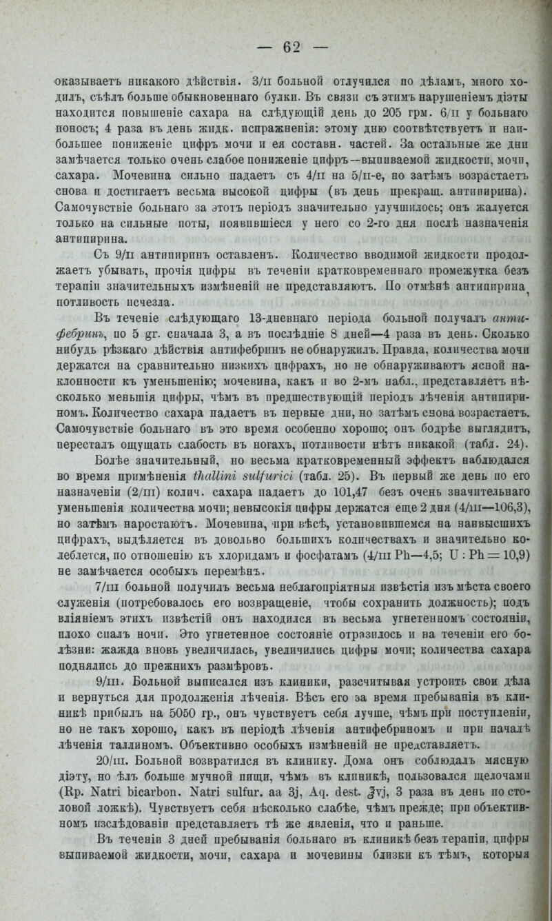 1 оказываетъ никакого дѣйствія. З/іі больной отлучился по дѣламъ, много хо- дилъ, съѣлъ больше обыкновеннаго булки. Въ связи съ этимъ нарушеніемъ діэты ' находится повышеніе сахара на слѣдующій день до 205 грм. б/іі у больнаго поносъ; 4 раза въ день жидк. испражненія: этому дню соотвѣтствуетъ и наи- большее пониженіе цифръ мочи и ея составн. частей. За остальные же дни замѣчается только очень слабое пониженіе цифръ—выпиваемой жидкости, мочи, сахара. Мочевина сильно падаетъ съ 4/іі на 5/іі-е, но затѣмъ возрастаетъ снова и достигаетъ весьма высокой цифры (въ день прекращ. антипирина). Самочувствіе больнаго за этотъ періодъ значительно улучшилось; онъ жалуется только на сильные поты, появившіеся у него со 2-го дня послѣ назначенія антипирина. Съ 9/іі антипиринъ оставленъ. Количество вводимой жидкости продол- жаетъ убывать, прочія цифры въ теченіи кратковременнаго промежутка безъ терапіи значительныхъ измѣненій не представляютъ. По отмѣнѣ антишірпна потливость исчезла. Въ теченіе слѣдующаго 13-дневнаго періода больной получалъ анти- фебринъ^ по 5 §г. сначала 3, а въ послѣдніе 8 дней—4 раза въ день. Сколько нибудь рѣзкаго дѣйствія антифебринъ не обнаружилъ. Правда, количества мочи держатся на сравнительно низкихъ цифрахъ, но не обнаруживаютъ ясной на- клонности къ уменьшенію; мочевина, какъ и во 2-мъ набл., представляетъ нѣ- сколько меньшія цифры, чѣмъ въ предшествующій періодъ лѣченія антппири- ■< номъ. Количество сахара падаетъ въ первые дни, но затѣмъ снова возрастаетъ. ; Самочувствіе больнаго въ это время особенно хорошо; онъ бодрѣе выглядитъ, і пересталъ ощущать слабость въ ногахъ, потливости нѣтъ никакой (табл. 24). | Болѣе значительный, но весьма кратковременный эффектъ наблюдался 1 во время примѣненія ікаіііпі зиі/игісі (табл. 25). Въ первый же день по его I назначеніи (2/іп) колпч. сахара падаетъ до 101,47 безъ очень значительнаго уменьщенія количества мочи; невысокія цифры держатся еще 2 дня (4/ш—106,3), но затѣмъ наростаютъ. Мочевина, при вѣсѣ, установившемся на наивысшихъ цифрахъ, выдѣляется въ довольно большихъ количествахъ и значительно ко- леблется, по отношенію къ хлоридамъ и фосфатамъ (4/пі РЬ—4,5; II: РЬ — 10,9) не замѣчается особыхъ перемѣнъ. ■ 7/іп больной получилъ весьма неблагопріятныя извѣстія изъ мѣста своего служенія (потребовалось его возвращеніе, чтобы сохранить должность); подъ вліяніемъ этихъ извѣстій онъ находился въ весьма угнетенномъ состояніи, плохо сналъ ночи. Это угнетенное состояніе отразилось и на теченіи его бо- . лѣзни: жажда вновь увеличилась, увеличились цифры мочи; количества сахара ■ поднялись до прежнихъ размѣровъ. , 9/ш. Больной выписался изъ клиники, разсчитывая устроить свои дѣла и вернуться для продолженія лѣченія. Вѣсъ его за время пребыванія въ кли- никѣ прибылъ на 5050 гр., онъ чувствуетъ себя лучше, чѣмъ при поступленіи, но не такъ хорошо, какъ въ періодѣ лѣченія антифебриномъ и при началѣ лѣченія Таллиномъ. Объективно особыхъ измѣненій не представляетъ. 20/іи. Больной возвратился въ клинику. Дома онъ соблюдалъ мясную діэту, но ѣлъ больше мучной пищи, чѣмъ въ клиникѣ, пользовался щелочами (Ир. Nаі^і ЪісагЬоп. Nа1^і зиКиг. аа 3^, Ад. (іезѣ 3 раза въ день по сто- . ловоп ложкѣ). Ч^увствуетъ себя нѣсколько слабѣе, чѣмъ прежде; при объектив- номъ изслѣдованіи представляетъ тѣ же явленія, что и раньше. ' Въ теченіи 3 дней пребыванія больнаго въ клиникѣ безъ терапіи, цифры выпиваемой жидкости, мочи, сахара и мочевины близки къ тѣмъ, которыя .