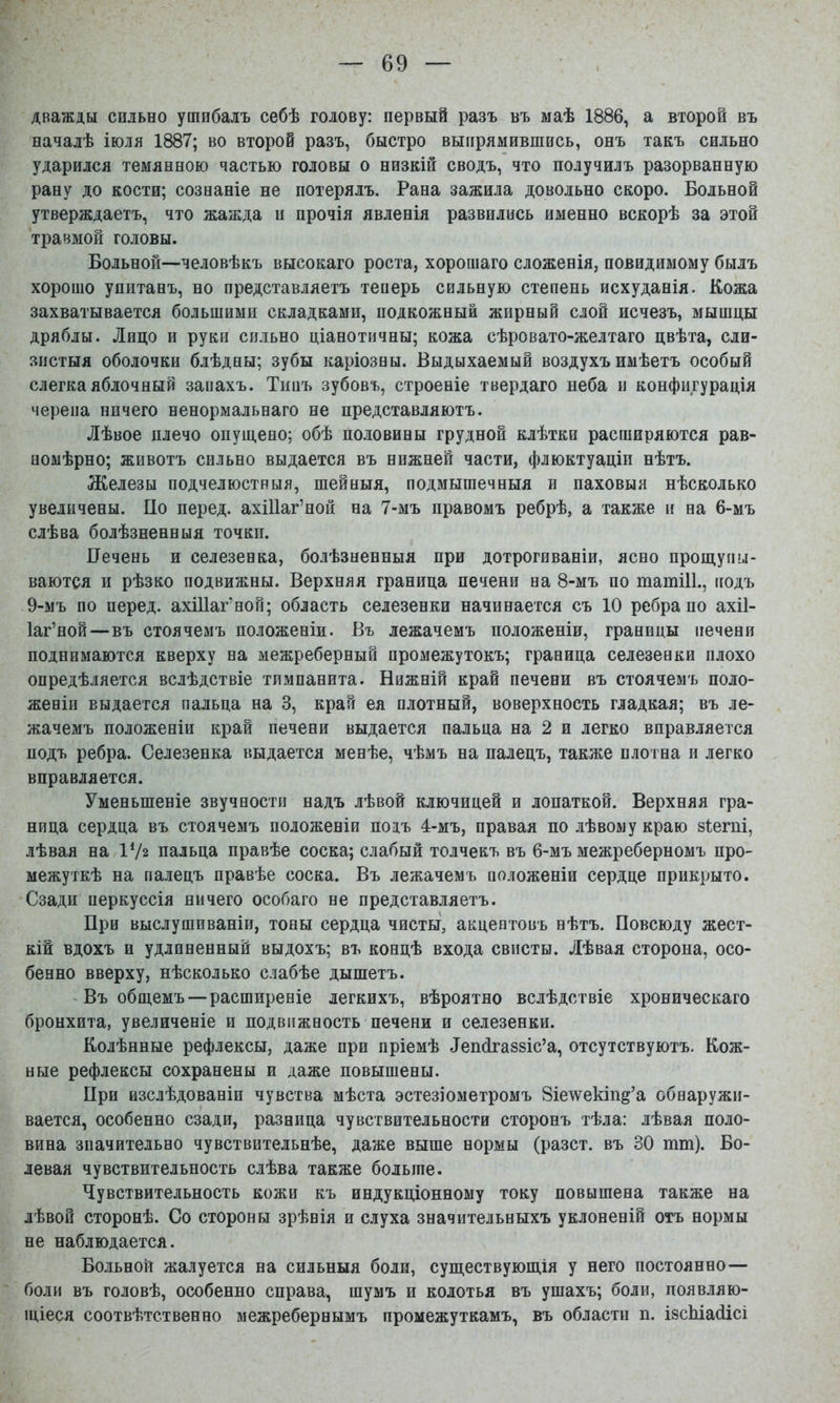 дважды сильно ушибалъ себѣ голову: первый разъ въ маѣ 1886, а второй въ началѣ іюля 1887; во второй разъ, быстро выпрямившись, онъ такъ сильно ударился темянною частью головы о низкій сводъ, что получилъ разорванную рану до кости; сознаніе не потерялъ. Рана зажила довольно скоро. Больной утверждаетъ, что жажда п прочія явленія развились именно вскорѣ за этой травмой головы. Больной—человѣкъ высокаго роста, хорошаго сложенія, невидимому былъ хорошо упитанъ, но представляетъ теиерь сильную степень исхуданія. Кожа захватывается большими складками, подкожный жирный слой исчезъ, мышцы дряблы. Лицо и руки сильно ціанотичны; кожа сѣровато-желтаго цвѣта, сли- зистыя оболочки блѣдны; зубы каріозны. Выдыхаемый воздухъ имѣетъ особый слегка яблочный запахъ. Типъ зубовъ, строеніе твердаго неба и конфигурація черепа ничего ненормальнаго не представляютъ. Лѣвое плечо опущено; обѣ половины грудной клѣтки расширяются рав- номѣрно; животъ сильно выдается въ нижней части, флюктуаціи нѣтъ. Железы подчелюстныя, шейныя, подмышечныя и паховыя нѣсколько увеличены. По перед. ахіПаг’ной на 7-мъ правомъ ребрѣ, а также и на 6-мъ слѣва болѣзненныя точки. Печень и селезенка, болѣзненныя при дотрогиваніи, ясно прощупы- ваются и рѣзко подвижны. Верхняя граница печени на 8-мъ по татіИ., подъ 9-мъ по перед, ахіііаг’ной; область селезенки начинается съ 10 ребра по ахіі- Іаг’ной—-въ стоячемъ положеніи. Въ лежачемъ положеніи, границы печени поднимаются кверху на межреберный промежутокъ; граница селезенки плохо опредѣляется вслѣдствіе тимпанита. Нижній край печени въ стоячемъ поло- женіи выдается пальца на 3, край ея плотный, поверхность гладкая; въ ле- жачемъ положеніи край печени выдается пальца на 2 и легко вправляется подъ ребра. Селезенка выдается менѣе, чѣмъ на палецъ, также плотна и легко вправляется. Уменьшеніе звучностп надъ лѣвой ключицей и лопаткой. Верхняя гра- ница сердца въ стоячемъ положеніи потъ 4-мъ, правая по лѣвому краю зіегпі, лѣвая на ІѴг пальца правѣе соска; слабый толчекъ въ 6-мъ межреберномъ про- межуткѣ на палецъ правѣе соска. Въ лежачемъ положеніи сердце прикрыто. Сзади перкуссія ничего особаго не представляетъ. При выслушиваніи, тоны сердца чисты, акцентовъ нѣтъ. Повсюду жест- кій вдохъ и удлиненный выдохъ; въ концѣ входа свисты. Лѣвая сторона, осо- бенно вверху, нѣсколько слабѣе дышетъ. - Въ общемъ—расширеніе легкихъ, вѣроятно вслѣдствіе хроническаго бронхита, увеличеніе и подвижность печени и селезенки. Колѣнные рефлексы, даже при пріемѣ Зепсігаззіс’а, отсутствуютъ. Кож- ные рефлексы сохранены и даже повышены. При изслѣдованіи чувства мѣста эстезіометромъ 8іе\ѵекіп§’а обнаружи- вается, особенно сзади, разница чувствительности сторонъ тѣла: лѣвая поло- вина значительно чувствительнѣе, даже выше нормы (разст. въ 30 тт). Бо- левая чувствительность слѣва также больше. Чувствительность кожи къ индукціонному току повышена также на лѣвой сторонѣ. Со стороны зрѣнія и слуха значительныхъ уклоненій отъ нормы не наблюдается. Больной жалуется на сильныя боли, существующія у него постоянно— боли въ головѣ, особенно справа, шумъ и колотья въ ушахъ; боли, появляю- щіеся соотвѣтственно межребернымъ промежуткамъ, въ области п. ізсЫасіісі