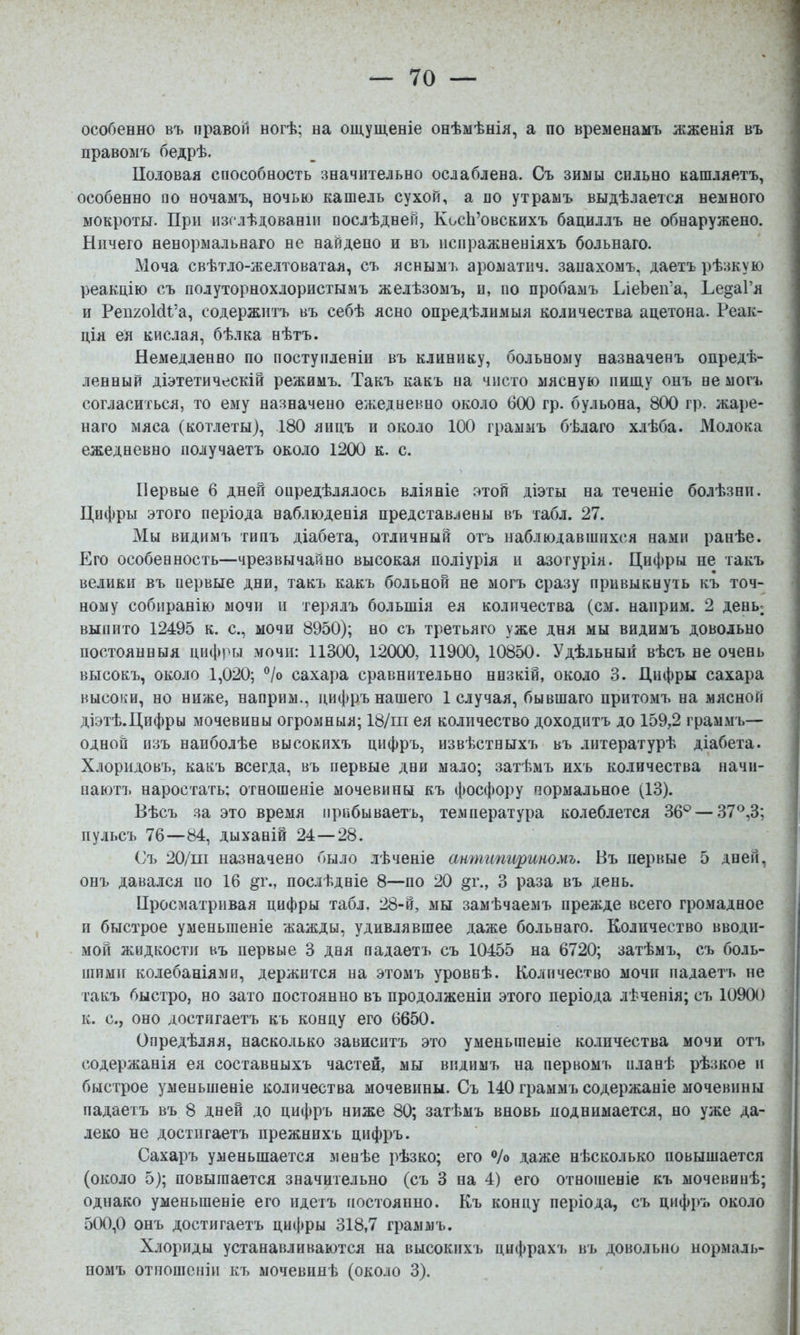 особенно въ правой ногѣ; на ощущеніе онѣмѣнія, а по временамъ жженія въ правомъ бедрѣ. ІІоловая способность значительно ослаблена. Съ зимы сильно кашляетъ, особенно по ночамъ, ночью кашель сухой, а по утрамъ выдѣлается немного мокроты. При изслѣдованіи послѣдней, КосЬ’овскихъ бациллъ не обнаружено. Ничего ненормальнаго не найдено и въ испражненіяхъ больнаго. Моча свѣтло-желтоватая, съ яснымъ ароматпч. запахомъ, даетъ рѣзкую реакцію съ полуторнохлористымъ желѣзомъ, и, по пробамъ ЬіеЪеп’а, Ье^аі’я и Реіі2оШ’а, содержитъ въ себѣ ясно опредѣлимыя количества ацетона. Реак- ція ея кислая, бѣлка нѣтъ. Немедленно по поступленіи въ клинику, больному назначенъ опредѣ- ленный діэтетическій режимъ. Такъ какъ на чисто мясную пищу онъ не могъ согласиться, то ему назначено ежедневно около бОО гр. бульона, 800 гр. жаре- наго мяса (котлеты), 180 яицъ и около 1(Х) граммъ бѣлаго хлѣба. Молока ежедневно получаетъ около 1200 к. с. Первые 6 дней опредѣлялось вліяніе этой діэты на теченіе болѣзни. Цифры этого періода наблюденія представлены въ табл. 27. Мы видимъ типъ діабета, отличный отъ наблюдавшихся нами ранѣе. Его особенность—чрезвычайно высокая поліурія и азотурія. Цифры не такъ велики въ первые дни, такъ какъ больной не могъ сразу привыкнуть къ точ- ному собиранію мочи и терялъ большія ея количества (см. наприм. 2 дены выпито 12495 к. с., мочи 8950); но съ третьяго уже дня мы видимъ довольно постоянныя цифры мочи: 11300, 12000, 11900, 10850. Удѣльный вѣсъ не очень высокъ, около 1,020; ®/о сахара сравнительно низкій, около 3. Цифры сахара высоки, но ниже, наприм., цифръ нашего 1 случая, бывшаго притомъ на мясной діэтѣ.Цифры мочевины огромныя; 18/пі ея количество доходитъ до 159,2 грам.мъ— одной изъ наиболѣе высокихъ цифръ, извѣстныхъ въ литературѣ діабета. Хлоридовъ, какъ всегда, въ первые дни мало; затѣмъ ихъ количества начи- паютъ наростать; отношеніе мочевины къ фосфору нормальное (13). Вѣсъ за это время прибываетъ, температура колеблется 36*^ — 37®,3; пульсъ 76—84, дыханій 24—28. Съ 20/пі назначено было лѣченіе антипириномъ. Въ первые 5 дней, онъ давался но 16 §г., послѣдніе 8—по 20 §г., 3 раза въ день. Цросматривая цифры табл. 28-й, мы замѣчаемъ прежде всего громадное и быстрое уменьшеніе жажды, удивлявшее даже больнаго. Количество вводи- мой жидкости въ первые 3 дня падаетъ съ 10455 на 6720; затѣмъ, съ боль- шими колебаніями, держится на этомъ уровнѣ. Количество мочи падаетъ не такъ быстро, но зато постоянно въ продолженіи этого періода лѣченія; съ 10900 к. с., оно достигаетъ къ концу его 6650. Опредѣляя, насколько зависитъ это уменьшеніе количества мочи отъ содержанія ея составныхъ частей, мы видимъ на первомъ планѣ рѣзкое и быстрое уменьшеніе количества мочевины. Съ 140 граммъ содержаніе мочевины падаетъ въ 8 дней до цифръ ниже 80; затѣмъ вновь поднимается, но уже да- леко не достигаетъ прежнихъ цифръ. Сахаръ уменьшается менѣе рѣзко; его ®/о даже нѣсколько повышается (около 5); повышается значительно (съ 3 на 4) его отношеніе къ мочевинѣ; однако уменьшеніе его идетъ постоянно. Къ концу періода, съ цифръ около 500,0 онъ достигаетъ цифры 318,7 граммъ. Хлориды устанавливаются на высокихъ цифрахъ въ довольно нормаль- номъ отношеніи къ мочевинѣ (около 3).