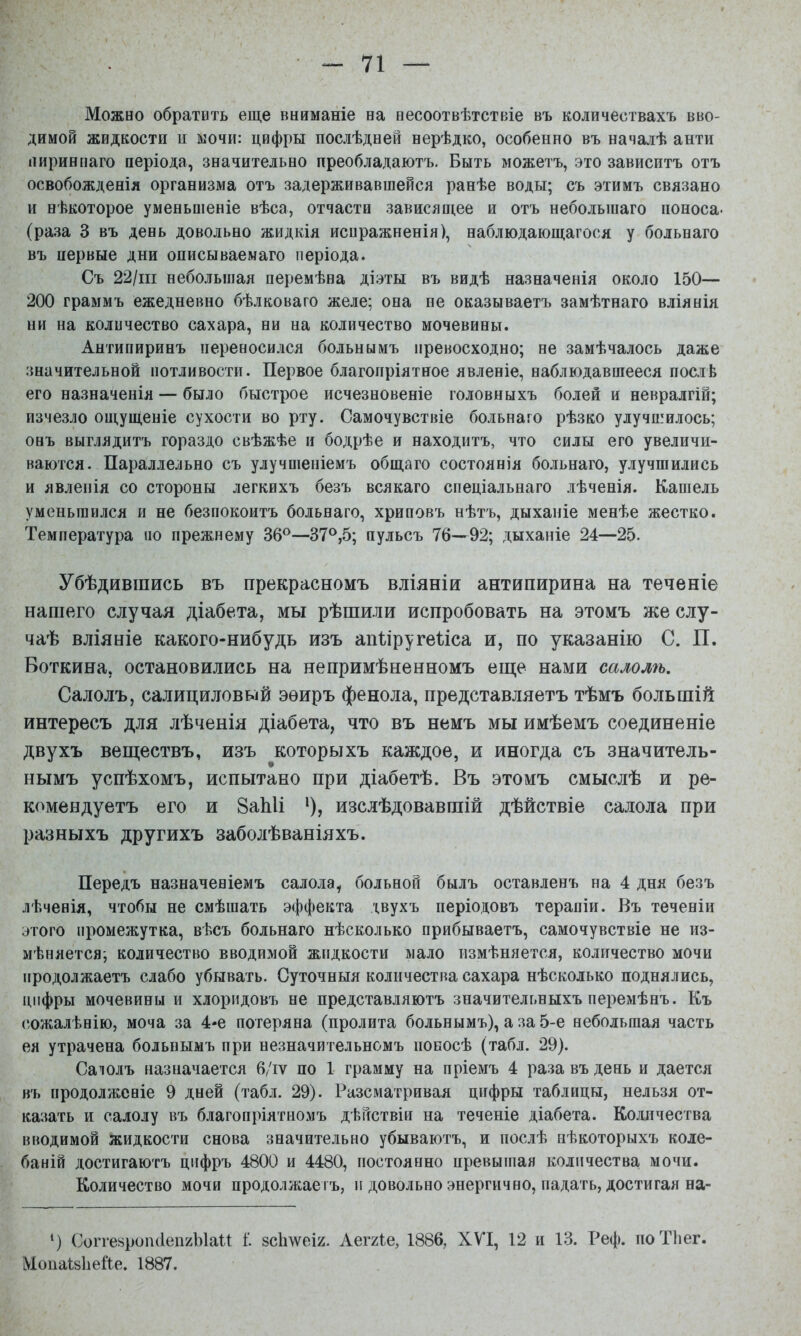 Можно обратить еще вниманіе на несоотвѣтствіе въ количествахъ вво- димой жидкости и мочи: цифры послѣдней нерѣдко, особенно въ началѣ анти пириннаго періода, значительно преобладаютъ. Быть можетъ, это зависитъ отъ освобожденія организма отъ задерживавшейся ранѣе воды; съ этимъ связано и нѣкоторое уменьшеніе вѣса, отчасти зависящее и отъ небольшаго поноса- (раза 3 въ день довольно жидкія исиражненія), наблюдающагося у больнаго въ первые дни описываемаго періода. Съ 22/іп небольшая перемѣна діэты въ видѣ назначенія около 150— 200 граммъ ежедневно бѣлковаго желе; она не оказываетъ замѣтнаго вліянія ни на количество сахара, ни на количество мочевины. Антипиринъ переносился больнымъ превосходно; не замѣчалось даже значительной потливости. Первое благопріятное явленіе, наблюдавшееся послѣ его назначенія — было быстрое исчезновеніе головныхъ болей и невралгій; изчезло ощущеніе сухости во рту. Самочувствіе больнаго рѣзко улучшилось; онъ выглядитъ гораздо свѣжѣе и бодрѣе и находитъ, что силы его увеличи- ваются. Параллельно съ улучшеніемъ общаго состоянія больнаго, улучшились и явленія со стороны легкихъ безъ всякаго спеціальнаго лѣченія. Кашель уменьшился и не безпокоитъ больнаго, хриповъ нѣтъ, дыханіе менѣе жестко. Температура по прежнему 36®—37®,5; пульсъ 76—92; дыханіе 24—25. Убѣдившись въ прекрасномъ вліяніи антипирина на теченіе нашего случая діабета, мы рѣшили испробовать на этомъ же слу- чаѣ вліяніе какого-нибудь изъ апііругеііса и, по указанію С. П. Боткина, остановились на непримѣненномъ еще нами салолѣ. Салолъ, салициловый эѳиръ фенола, представляетъ тѣмъ большій интересъ для лѣченія діабета, что въ немъ мы имѣемъ соединеніе двухъ веществъ, изъ которыхъ каждое, и иногда съ значитель- нымъ успѣхомъ, испытано при діабетѣ. Въ этомъ смыслѣ и ре- комендуетъ его и 8аЫі *), изслѣдовавшій дѣйствіе салола при разныхъ другихъ заболѣваніяхъ. Передъ назначеніемъ салола, больной былъ оставленъ на 4 дня безъ лѣченія, чтобы не смѣшать эффекта двухъ періодовъ терапіи. Въ теченіи этого промежутка, вѣсъ больнаго нѣсколько прибываетъ, самочувствіе не из- мѣняется; количество вводимой жидкости мало измѣняется, количество мочи продолжаетъ слабо убывать. Суточныя количества сахара нѣсколько поднялись, цифры мочевины и хлоридовъ не представляютъ значительныхъ перемѣнъ. Къ сожалѣнію, моча за 4-е потеряна (пролита больнымъ), а за 5-е небольшая часть ея утрачена больнымъ при незначительномъ покосѣ (табл. 29). Саюлъ назначается 6/іѵ по 1 грамму на пріемъ 4 раза въ день и дается въ продолженіе 9 дней (табл. 29). Разсматривая цифры таблицы, нельзя от- казать и салолу въ благопріятномъ дѣйствіи на теченіе діабета. Количества вводимой жидкости снова значительно убываютъ, и послѣ нѣкоторыхъ коле- баній достигаютъ цифръ 4800 и 4480, постоянно превышая количества мочи. Количество мочи продолжаегъ, и довольно энергично, падать, достигая на- *) Согге^ропйепгЫаП і зсішеіг. Аеггіе, 1886, ХѴ'І, 12 и 13. Реф. поТЬег. МопаІзЬеГіе. 1887.