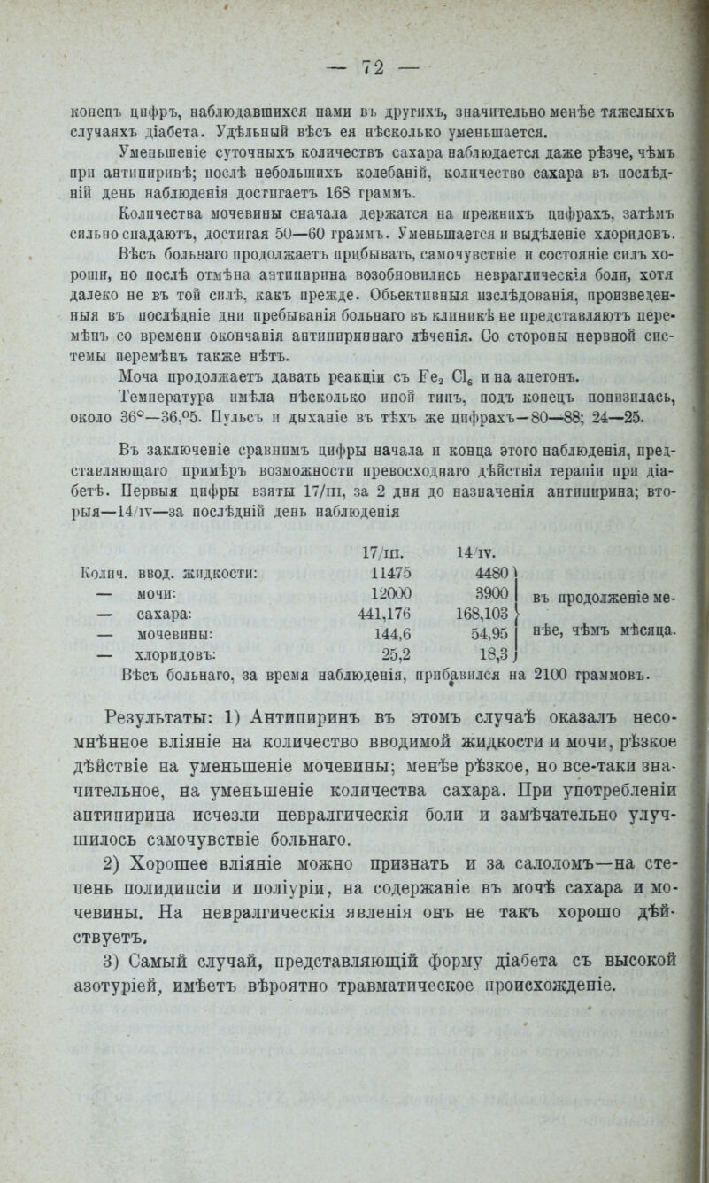 конецъ цифръ, наблюдавшихся нами въ другихъ, значительно менѣе тяжелыхъ случаяхъ діабета. 3^дѣльный вѣсъ ея нѣсколько уменьшается. Уменьшеніе суточныхъ количествъ сахара наблюдается даже рѣзче, чѣмъ при антипиринѣ; послѣ небольшихъ колебаній, количество сахара въ послѣд- ній день наблюденія достигаетъ 168 граммъ. Количества мочевины снача.іа держатся на прежнихъ цифрахъ, затѣмъ сильно спадаютъ, достигая 50—60 граммъ. Уменьшается и выдѣленіе хлоридовъ. Вѣсъ больнаго продолжаетъ прибывать, самочувствіе и состояніе силъ хо- роши, но послѣ отмѣна аатііішрина возобновились невраглпческія боли, хотя далеко не въ той силѣ, какъ прежде. Обьектпвныя изслѣдованія, произведен- ныя въ послѣдніе дни пребыванія больнаго въ клиникѣ не представляютъ пере- мѣнъ со времени окончанія антішприннаго лѣченія. Со стороны нервной сис- темы перемѣнъ также нѣтъ. Моча продолжаетъ давать реакціи съ Есг С\^ и на ацетонъ. Температура имѣла нѣсколько иной типъ, подъ конецъ понизилась, около 36®—36,%. Пульсъ п дыханіе въ тѣхъ же цифрахъ—80—88; 24—25. Въ заключеніе сравнимъ цифры начала и конца этого наблюденія, пред- ставляющаго примѣръ возможности превосходнаго дѣйствія терапіи при діа- бетѣ. Первыя цифры взяты 17/іп, за 2 дня до назначенія антипирина; вто- рыя—14/іѵ—за послѣдній день наблюденія Коли 17/ш. 14 IV. ввод, жидкости: 11475 4480] мочн: 12000 3900 1 сахара; 441,176 168,103 [ мочевины: 144,6 54,95 1 хлоридовъ: 25,2 18,3 ] въ продолженіе ме- нѣе, чѣмъ мѣсяца. Вѣсъ больнаго, за время наблюденія, прибавился на 2100 граммовъ. Результаты: 1) Антипиринъ въ этомъ случаѣ оказа.іъ несо- мнѣнное вліяніе на количество вводимой жидкости и мочи, рѣзкое дѣйствіе на уменьшеніе мочевины; менѣе рѣзкое, но все-таки зна- чительное, на уменьшеніе количества сахара. При употребленіи антипирина исчезли невралгическія бо.іи и замѣчательно улуч- шилось самочувствіе больнаго. 2) Хорошее вліяніе можно признать и за сало.іомъ—на сте- пень полидипсіи и поліуріи, на содержаніе въ мочѣ сахара и мо- чевины. На невралгическія явленія онъ не такъ хорошо дѣй- ствуетъ. 3) Самый случай, представ.іяющій форму діабета съ высокой азотуріей, имѣетъ вѣроятно травматическое происхожденіе.