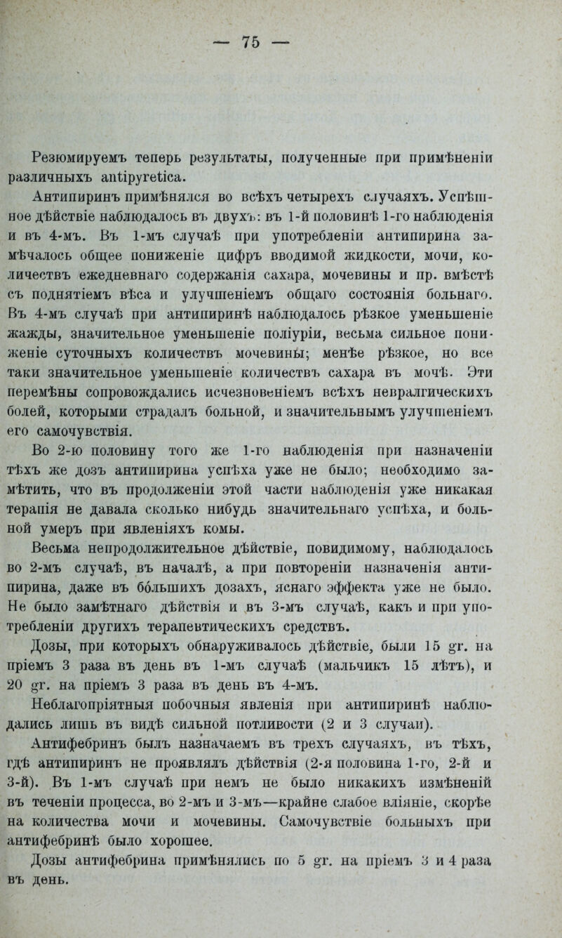 Резюмируемъ теперь результаты, полученные при примѣненіи различныхъ апііругеііса. Антипиринъ примѣнялся во всѣхъ четырехъ случаяхъ. Успѣш- ное дѣйствіе наблюдалось въ двухъ: въ 1-й половинѣ 1-го наблюденія и въ 4-мъ. Въ 1-мъ случаѣ при употребленіи антипирина за- мѣчалось общее пониженіе цифръ вводимой жидкости, мочи, ко- личествъ ежедневнаго содержанія сахара, мочевины и пр. вмѣстѣ съ поднятіемъ вѣса и улучшеніемъ общаго состоянія больнаго. Въ 4-мъ случаѣ при антипиринѣ наблюдалось рѣзкое уменьшеніе жажды, значительное уменьшеніе поліуріи, весьма сильное пони- женіе суточныхъ количествъ мочевины; менѣе рѣзкое, но все таки значительное уменьшеніе количествъ сахара въ мочѣ. Эти перемѣны сопровождались исчезновеніемъ всѣхъ невралгическихъ болей, которыми страдалъ больной, и значительнымъ улучшеніемъ его самочувствія. Во 2-ю половину того же 1-го наблюденія при назначеніи тѣхъ же дозъ антипирина успѣха уже не было; необходимо за- мѣтить, что въ продолженіи этой части наблюденія уже никакая терапія не давала сколько нибудь значительнаго успѣха, и боль- ной умеръ при явленіяхъ комы. Весьма непродолжительное дѣйствіе, повидимому, наблюдалось во 2-мъ случаѣ, въ началѣ, а при повтореніи назначенія анти- пирина, даже въ большихъ дозахъ, яснаго эффекта уже не было. Не было замѣтнаго дѣйствія и въ 3-мъ случаѣ, какъ и при упо- требленіи другихъ терапевтическихъ средствъ. Дозы, при которыхъ обнаруживалось дѣйствіе, были 15 ^г. на пріемъ 3 раза въ день въ 1-мъ случаѣ (мальчикъ 15 лѣтъ), и 20 Г. на пріемъ 3 раза въ день въ 4-мъ. Неблагопріятныя побочныя явленія при антипиринѣ наблю- дались лишь въ видѣ сильной потливости (2 и 3 случаи). Антифебринъ былъ назначаемъ въ трехъ случаяхъ, въ тѣхъ, гдѣ антипиринъ не проявлялъ дѣйствія (2-я половина 1-го, 2-й и 3-й). Въ 1-мъ случаѣ при немъ не было никакихъ измѣненій въ теченіи процесса, во 2-мъ и 3-мъ—крайне слабое вліяніе, скорѣе на количества мочи и мочевины. Самочувствіе больныхъ при антифебринѣ было хорошее. Дозы антифебрина примѣнялись по 5 «т. на пріемъ 3 и 4 раза въ день.