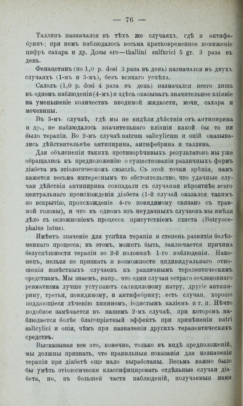 Талливъ назначался въ тѣхъ же случаяхъ, гдѣ и антифе- бринъ-, при немъ наблюдалось весьма кратковременное пониженіе цифръ сахара и др. Дозы его—іІіаШпі 8и1і*игісі 5 3 раза въ день. Фенацетинъ (по 1,0 р. ^озі 3 раза въ день) назначался въ двухъ случаяхъ (1-мъ и 3-мъ), безъ всякаго успѣха. Салолъ (1,0 р. СІ08І 4 раза въ день) назначался всего лишь въ одномъ наблюденіи (4-мъ) и .здѣсь оказывалъ значительное вліяніе на уменьшеніе количествъ вводимой жидкости, мочи, сахара и мочевины. Въ 3-мъ случаѣ, гдѣ мы не видѣли дѣйствія отъ антипирина и ді)., не наблюдалось значительнаго вліянія какой бы то ни было терапіи. Во 2-мъ случаѣ паіпш заіісуіісию и опій оказыва- лись дѣйствительнѣе антипирина, антифебрина и Таллина. Для объясненія такихъ противорѣчивыхъ результатовъ мы уже обращались къ предположенію о существованіи различныхъ формъ діабета въ этіологическомъ смыслѣ. Съ этой точки зрѣнія, намъ кажется весьма интереснымъ то обстоятельство, что удачные слу- .. чаи дѣйствія антипирина совпадали съ случаями вѣроятнѣе всего ^ центральнаго происхожденія діабета (1-й случай оказался такимъ | по вскрытію, происхожденіе 4-го повидимому связано съ трав- Ж мой головы), и что въ одномъ изъ неудачныхъ случаевъ мы имѣли к дѣло съ осложненіемъ процесса присутствіемъ глиста (Воігуосе- Я рЬа1п8 1а1и8). I Имѣетъ значеніе для успѣха терапіи и степень развитія болѣз- -Р неннаго процесса; въ этомъ, можетъ быть, заключается причина Ѵ' безуспѣшности терапіи во 2-й половинѣ 1-го наблюденія. Нако- нецъ, нельзя не признать и возможности цндивидуальнаго отно- шенія извѣстныхъ случаевъ къ различнымъ терапевтическимъ ' средствамъ. Мы знаемъ, напр., что одни случаи остраго сочленовнаго ревматизма лучше уступаютъ салициловому натру, другіе антипи- рину, третьи, повидимому, и антифебрину; есть случаи, хорошо поддающіеся лѣченію хининомъ, іодистымъ каліемъ и т. п. Нѣчто ^ подобное замѣчается въ нашемъ 2-мъ случаѣ, при которомъ на- ■ блюдается болѣе благопріятный эффектъ при примѣненіи паігі 8а1ісу1ісі и опія, чѣмъ при назначеніи другихъ терапевтическихъ средствъ. Высказывая все это, конечно, только въ видѣ предположеній, мы должны признать, что правильныя показанія для назначенія ^ терапіи при діабетѣ еще мало выработаны. Весьма важно было | бы умѣть этіологически классифицировать отдѣльные случаи діа- 4} бета, но, въ большей части наблюденій, получаемыя нами і- упАііі