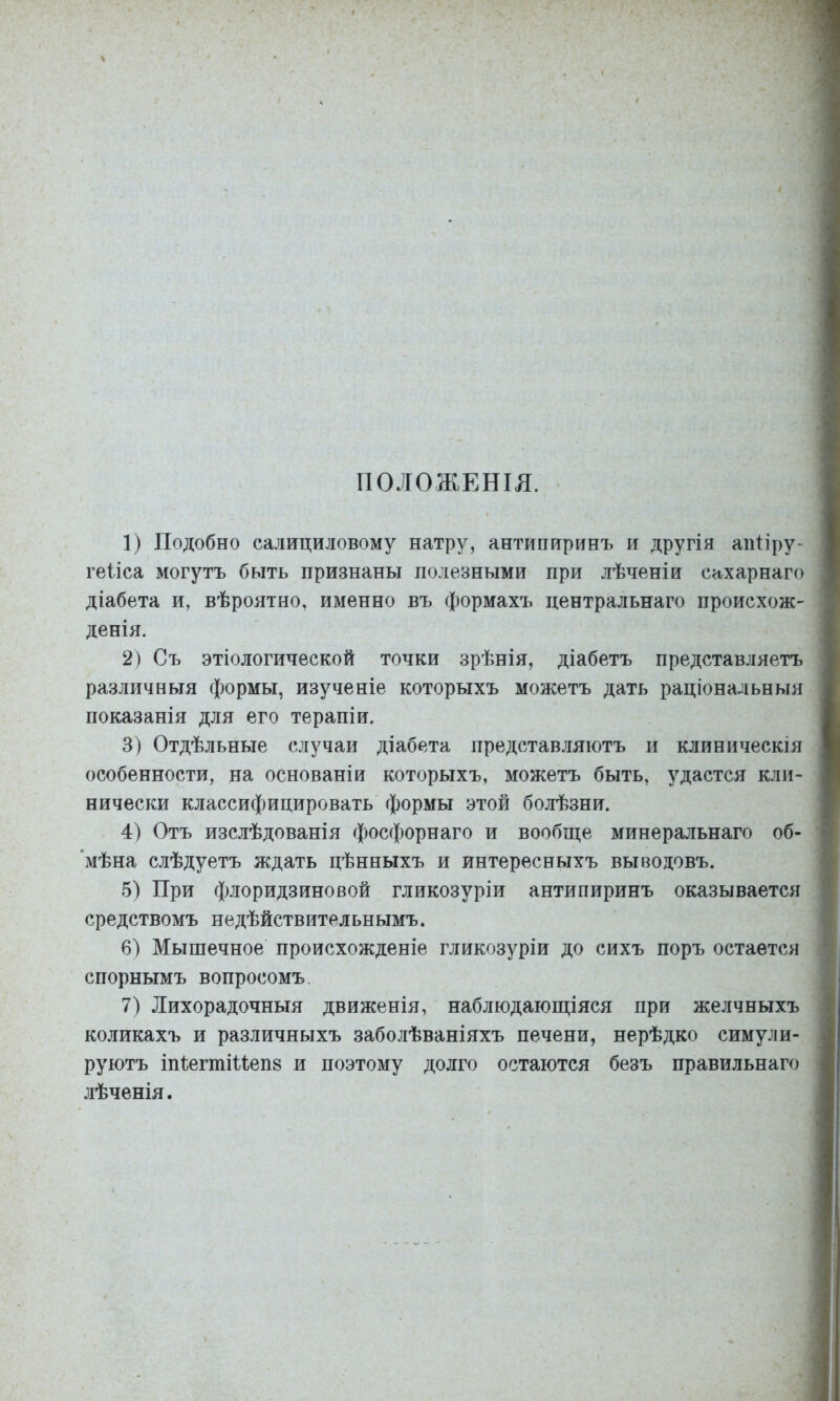 ПОЛОЖЕНІЯ. 1) Подобно салициловому натру, антипиринъ и другія апПру- геііса могутъ быть признаны полезными при лѣченіи сахарнаго діабета и, вѣроятно, именно въ формахъ центральнаго происхож- денія. 2) Съ этіологической точки зрѣнія, діабетъ представляетъ различныя формы, изученіе которыхъ можетъ дать раціональныя показанія для его терапіи. 3) Отдѣльные случаи діабета представляютъ и клиническія особенности, на основаніи которыхъ, можетъ быть, удастся кли- нически классифицировать формы этой болѣзни. 4) Отъ изслѣдованія фосфорнаго и вообще минеральнаго об- ’мѣна слѣдуетъ ждать цѣнныхъ и интересныхъ выводовъ. 5) При флоридзиновой гликозуріи антипиринъ оказывается средствомъ недѣйствительнымъ. 6) Мышечное происхожденіе гликозуріи до сихъ поръ остается спорнымъ вопросомъ 7) Лихорадочныя движенія, наблюдающіяся при желчныхъ коликахъ и различныхъ заболѣваніяхъ печени, нерѣдко симули- руютъ Іп1;егтіиеп8 и поэтому долго остаются безъ правильнаго лѣченія.