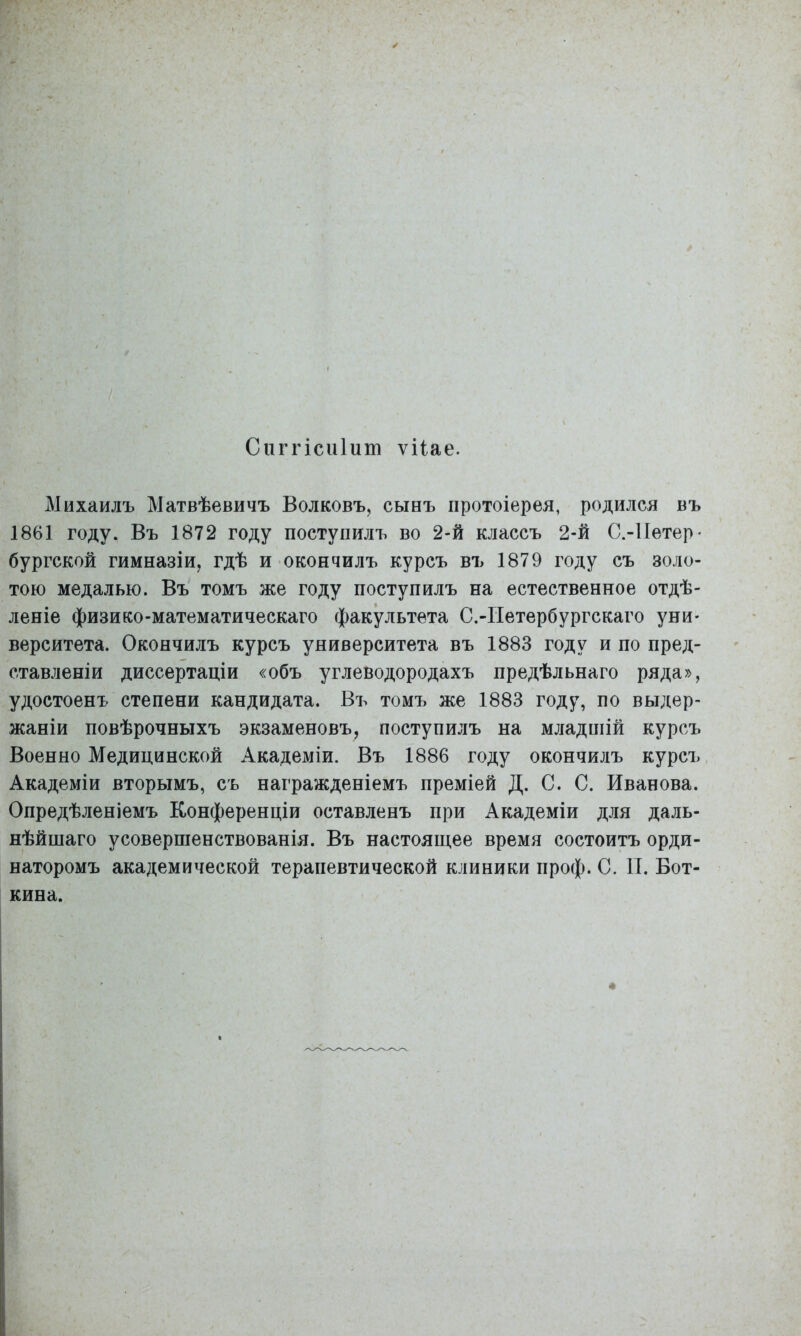 Сііггісиіит ѵііае. Михаилъ Матвѣевичъ Волковъ, сынъ протоіерея, родился въ 1861 году. Въ 1872 году поступилъ во 2-й классъ 2-й С.-Петер- бургской гимназіи, гдѣ и окончилъ курсъ въ 1879 году съ золо- тою медалью. Въ томъ же году поступилъ на естественное отдѣ- леніе физико-математическаго факультета С.-Иетербургскаго уни- верситета. Окончилъ курсъ университета въ 1883 году и по пред- ставленіи диссертаціи «объ углеводородахъ предѣльнаго ряда», удостоенъ степени кандидата. Въ томъ же 1883 году, по выдер- жаніи повѣрочныхъ экзаменовъ, поступилъ на младпіій курсъ Военно Медицинской Академіи. Въ 1886 году окончилъ курсъ Академіи вторымъ, съ награжденіемъ преміей Д. С. С. Иванова. Опредѣленіемъ Конференціи оставленъ при Академіи для даль- нѣйшаго усовершенствованія. Въ настоящее время состоитъ орди- наторомъ академической терапевтической клиники проф. С. И. Бот- кина.