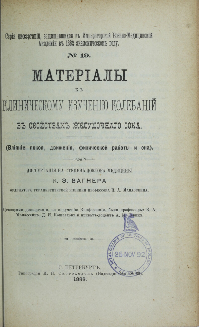 Серія дйссевтацій, защищавшихся въ йіператовской Военно-Медицинской Акаіеііи вѣ 1881 акадеіивомъ году. ^^^ іэ. МАТЕРІАШ КЪ РйниЕсшму ітшт колебаній ВЪ СВОЙСТВАХЪ ЖШ7Д0ЧНАГ0 СОКА. (Вліяніе покоя, движенія, физической работы и сна). с^^@у~> — ДИССЕРТАЦІЯ НА СТЕПЕНЬ ДОКТОРА МЕДИЦИНЫ И. Э. ВАГНЕРА ОРДИНАТОРА ТЕРАПЕВТИЧЕСКОЙ КЛИНИКИ ПРОФЕССОРА В. А. МаНАССЕИНА. Цензорами диссертаціи, по порученію Конференціи, были профессорш: В. А, Мапассеинъ, Д. И. Кошлаковъ и приватъ-доцентъ А. Девинъ. С.-ПЕТЕРБУРГЪ. Типографія И. Н. СкороходовА (Надеждш 1888.