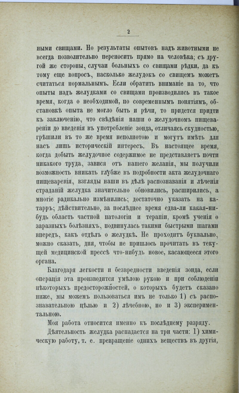 ными свищами. Но результаты опытовъ надъ животными не всегда позволительно переносить прямо на человѣка; съ дру- гой же стороны, случаи больныхъ со свищами рѣдки, да къ тому еще вопросъ, насколько желудокъ со свищемъ можетъ считаться нормальнымъ. Если обратить вниманіе на то, что опыты надъ желудками со свищами производились въ такое время, когда о необходимой, по современнымъ понятіямъ, об- становкѣ опыта не могло быть и рѣчи, то придется придти къ заключенію, что свѣдѣнія наши о желудочномъ пищева- реніи до введенія въ употребленіе зонда, отличаясь скудностью, грѣшили въ то же время неполнотою и могутъ имѣть для насъ лишь историческій интересъ. Въ настоящее время, когда добыть желудочное содержимое не представляетъ почти никакого труда, завися отъ нашего желанія, мы получили возможность вникать г,]і^^бже въ подробности акта желудочнаго пищеваренія, взгляды наши въ дѣлѣ распознаванія и лѣченія страданій желудка значительно обновились, расширились, а многіе радикально измѣнились- достаточно указать на ка- тарръ* дѣйствительно, за послѣднее время едва-ли какая-ни- будь область частной патологіи и терапіи, кромѣ ученія о заразныхъ болѣзняхъ, подвинулась такими быстрыми шагами впередъ, какъ отдѣлъ о желудкѣ. Не проходптъ буквально, можно сказать, дня, чтобы не пришлось прочитать въ теку- щей медицинской прессѣ что-нибудь новое, касающееся этого органа. Благодаря легкости и безвредности введенія зонда, если юперація эта производится умѣлою рукою и при соблюден!и нѣкоторыхъ предосторожностей, о которыхъ будетъ сказано ниже, мы можемъ пользоваться изіъ не только 1) съ распо- знавательною цѣлью и 2) лѣчебною, но и 3) эксперимен- тальною. Моя работа относится именно къ послѣднему разряду. Дѣятельность желудка распадается на три части: 1) хими- ческую работу, т. е. превращеніе однпхъ веществъ въ другія,