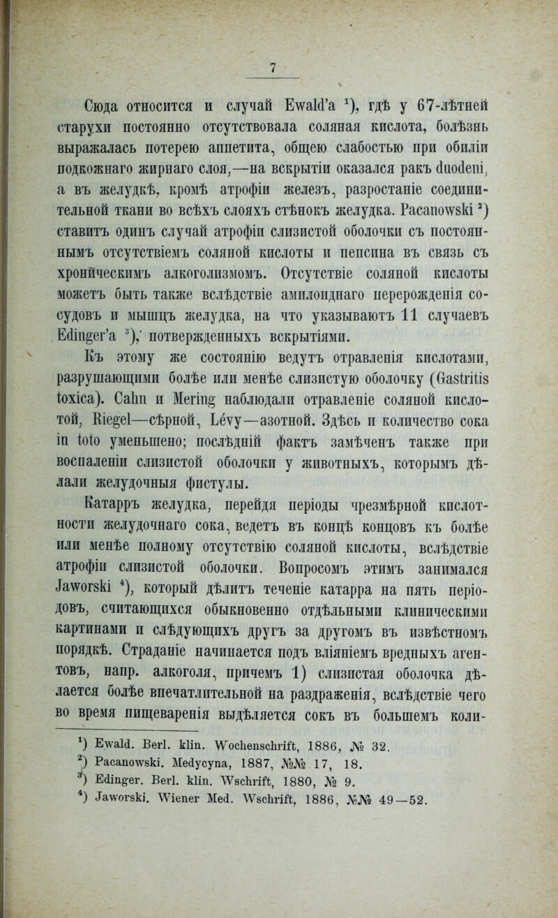 Сюда относится и случай Е\ѵа1(1'а ^), гдѣ у 67-лѣтней старухи постоянно отсутствовала соляная кислота, болѣзнь выражалась потерею аппетита, общею слабостью при обиліи подкожнаго жирнаго слоя,—на вскрытіи оказался ракъ сіиойепі, а въ желудкѣ, кромѣ атрофіи железъ, разростаніе соедини- тельной ткани во всѣхъ слояхъ стѣнокъ желудка. Расапо\ѵ8кі ставитъ одинъ случай атрофіи слизистой оболочки съ постоян- нымъ отсутствіемъ соляной кислоты и пепсина въ связь съ хронйческимъ алкоголизмомъ. Отсутствіе соляной кислоты можетъ быть также вслѣдствіе амилоиднаго перерожденія со- судовъ и мышцъ желудка, на что указываютъ 11 случаевъ Е(1іи§ег'а потвержденныхъ вскрытіями. Къ этому же состоянію ведутъ отравленія кислотами, разрушающими болѣе или менѣе слизистую оболочку (базМиз іохіса). СаЬп и Мегін^ наблюдали отравленіе соляной кисло- той, Ше§е1—сѣрной, Ьёѵу—азотной. Здѣсь и количество сока іп іоіо уменьшено; послѣдній фактъ замѣченъ также при воспаленіи слизистой оболочки у животныхъ, которымъ дѣ- лали желудочныя фистулы. Катарръ желудка, перейдя періоды чрезмѣрной кислот- ности желудочнаго сока, ведетъ въ концѣ концовъ къ болѣе или менѣе полному отсутствію соляной кислоты, вслѣдствіе атрофіи слизистой оболочки. Вопросомъ атимъ занимался іа\ѵог8кі который дѣлитъ теченіе катарра на пять періо- довъ, считающихся обыкновенно отдѣльными клиническими картинами и слѣдующихъ другъ за другомъ въ извѣстномъ порядкѣ. Страданіе начинается подъ вліяніемъ вредныхъ аген- товъ, напр. алкоголя, причемъ 1) слизистая оболочка дѣ- лается болѣе впечатлительной на раздраженія, вслѣдствіе чего во время пищеваренія выдѣляется сокъ въ большемъ коли- Е\ѵа1(1. Вегі. кііп. \Д^ос1іеп8с1ігШ, 1886, № 32. Расапо\ѵ8кі. Меаусупа, 1887, 17, 18. Еаіп^ег. Вегі. кііп. ^ѴзсЬгШ, 1880, ]Ѵо 9. Тадѵогзкі. ЛѴіепег Мед. ЛѴзсЬгШ, 1886, №№ 49 — 52.
