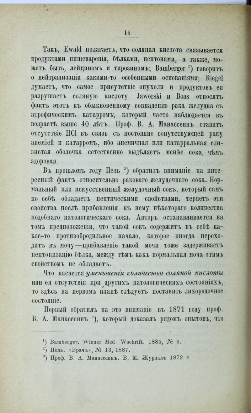 Такъ, ЕѵѵаМ полагаетъ, что соляная кислота связывается продуктами пищеваренія, бѣлками, пептонами, а также, мо- жетъ быть, лейциномъ и тирозиномъ; ВатЬег^ег говоритъ о нейтрализаціи какими-то особенными основаніями; Еіе§е1 думаетъ, что самое присутствіе опухоли и продуктовъ ея разрушаетъ соляную кислоту, ^а\^ю^8кі п Воа8 относятъ фактъ этотъ къ обыкновенному совпаденію рака желудка съ атрофическимъ катарромъ, который часто наблюдается въ возрастѣ выше 40 лѣтъ. Проф. В. А. Манассеинъ ставитъ отсутствіе НС1 въ связь съ постоянно сопутствующей раку анеміей и катарромъ, ибо анемичная или катарральная сли- зистая оболочка естественно выдѣляетъ менѣе сока, чѣмъ здоровая. Въ прошломъ году Пель обратилъ вниманіе на инте- ресный фактъ относительно раковаго желудочнаго сока. Нор- мальный или искусственный желудочный сокъ, который самъ по себѣ обладаетъ пептическими свойствами, теряетъ эти свойства послѣ прибавленія къ нему нѣкотораго колизества подобнаго патологическаго сока. Авторъ останавливается на томъ предположеніи, что такой сокъ содержитъ въ себѣ ка- кое-то противобродильное начало, которое иногда перехо- дитъ въ мочу—прибавленіе такой мочи тоже задержпваетъ пептонизацію бѣлка, между тѣмъ какъ нормальная моча этимъ свойствомъ не обладаетъ. Что касается уменьтенгя количества соляной кислоты или ея отсутствія при другихъ патологическихъ состояніяхъ, то здѣсь на первомъ планѣ слѣдуетъ поставить лихорадочное состояніе. Первый обратилъ на это вниманіе въ 1871 году проф. В. А. Манассеинъ ^), который доказалъ рядомъ опытовъ, что ВатЪег^ег. ЛѴіепег Мей. ЛѴзсІігШ, 1885, № 6. 2) Пель. «Врачъ», № 13, 1887. Проф. В. А. Манассеинъ. В. М. Журналъ 1872 г.