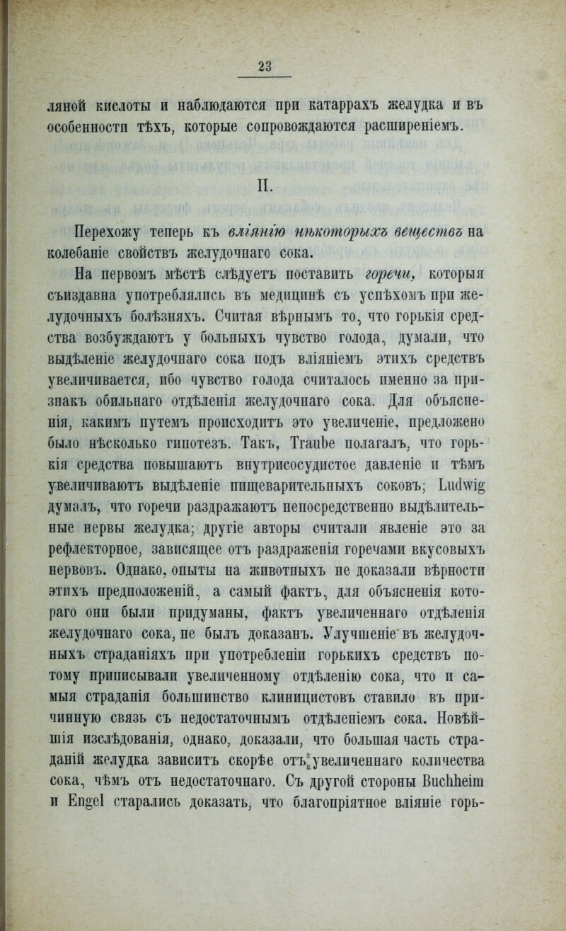 ляной кислоты и наблюдаются при катаррахъ желудка и въ особенности тѣхъ, которые сопровождаются расширеніемъ. II. Перехожу теперь къ влгтт нѣкошорихъ вегцествъ на колебаніе свойствъ желудочнаго сока. На первомъ мѣстѣ слѣдуетъ поставить горечи, которыя съиздавна употреблялись въ медицинѣ съ успѣхомъ при же- лудочныхъ болѣзпяхъ. Считая вѣрнымъ то, что горькія сред- ства возбуждаютъ у больныхъ чувство голода^ думали, что выдѣленіе желудочнаго сока подъ вліяніемъ этихъ средствъ увеличивается, ибо чувство голода считалось именно за при- знакъ обильнаго отдѣленія желудочнаго сока. Для объясне- нія, какимъ путемъ происходитъ это увеличеніе, предложено было нѣсколько гипотезъ. Такъ, ТганЬе полагалъ, что горь- кія средства повышаютъ внутрисосудистое давленіе и тѣмъ увеличиваютъ выдѣленіе нищеварительныхъ соковъ; Ьіі(і\ѵі§ думалъ, что горечи раздражаютъ непосредственно выдѣлитель- ные нервы желудка; другіе авторы считали явленіе это за рефлекторное, зависящее отъ раздраженія горечами вкусовыхъ нервовъ. Однако, опыты на животпыхъ не доказали вѣрности этихъ предположеній, а самый фактъ, для объясненія кото- раго они были придуманы, фактъ увеличеннаго отдѣленія желудочнаго сока, не былъ доказанъ. Улучшеніе въ желудоч- ныхъ страданіяхъ при употребленіи горькихъ средствъ по- тому приписывали увеличенному отдѣленію сока, что и са- мыя страданія большинство клиницистовъ ставило въ при- чинную связь съ недостаточнымъ отдѣленіемъ сока. Новѣй- шія изслѣдованія, однако, доказали, что большая часть стра- даній желудка зависитъ скорѣе отъ^увеличеннаго количества сока, чѣмъ отъ недостаточнаго. Съ другой стороны ВисІіЬеіш и Еп§еІ старались доказать, что благопріятное вліяніе горь-