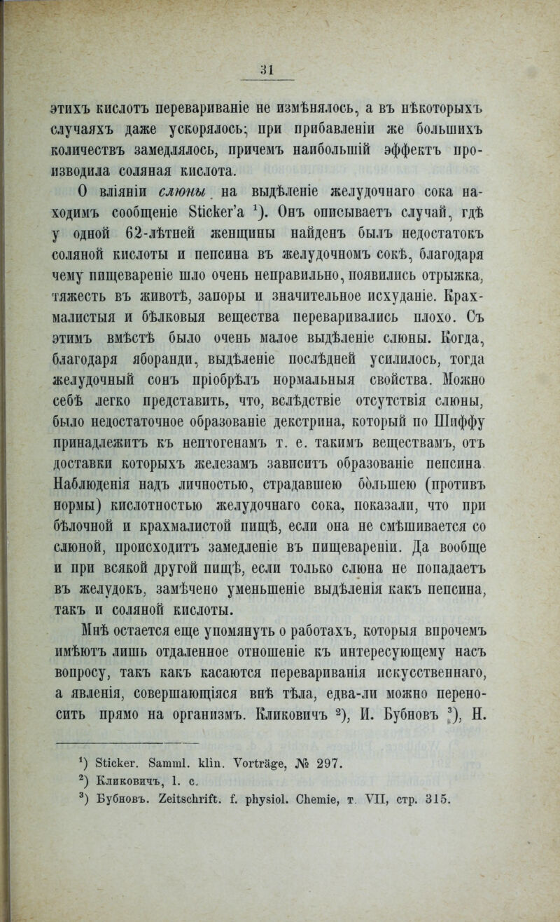 атихъ кислотъ перевариваніе не измѣнялось, а въ нѣкоторыхъ случаяхъ даже ускорялось- при прибавленіи же большихъ количествъ замедлялось, причемъ наибольшій эффектъ про- изводила соляная кислота. О вліяніи слюны ^ на выдѣленіе желудочнаго сока на- ходимъ сообщеніе 81іскег'а ^). Онъ описываетъ случай, гдѣ у одной 62-лѣтней женщины найденъ былъ недостатокъ соляной кислоты и пепсина въ желудочномъ сокѣ, благодаря чему пищевареніе шло очень неправильно, появились отрыжка, тяжесть въ животѣ, запоры и значительное исхуданіе. Крах- малистыя и бѣлковыя вещества переваривались плохо. Съ этимъ вмѣстѣ было очень малое выдѣленіе слюны. Когда, благодаря яборанди, выдѣленіе послѣдней усилилось, тогда желудочный сонъ пріобрѣлъ нормальныя свойства. Можно себѣ легко представить, что, вслѣдствіе отсутствія слюны, было недостаточное образованіе декстрина, который по Шиффу принадлежитъ къ нептогенамъ т. е. такимъ веществамъ, отъ доставки которыхъ железамъ зависитъ образованіе пепсина, Наблюденія надъ личностью, страдавшею большею (противъ нормы) кислотностью желудочнаго сока, показали, что при бѣлочной и крахмалистой пищѣ, если она не смѣшивается со слюной, происходитъ замедленіе въ пищевареніи. Да вообще и при всякой другой пищѣ, если только слюна не попадаетъ въ желудокъ, замѣчено уменьшеніе выдѣленія какъ пепсина, такъ и соляной кислоты. Мнѣ остается еще упомянуть о работахъ, которыя впрочемъ имѣютъ лишь отдаленное отношеніе къ интересующему насъ вопросу, такъ какъ касаются перевариванія искусственнаго, а явленія, совершающіяся внѣ тѣла, едва-ли можно перено- сить прямо на оргапизмъ. Кликовичъ ^), И. Бубновъ ^), Н. Зѣіскег. 8атт1. кііп. ѴогМ^е, № 297. Кликовичъ, 1. с. Бубновъ. ХеНзсІігій. рЬувіоІ. СЬетіе, т. VII, стр. 315.