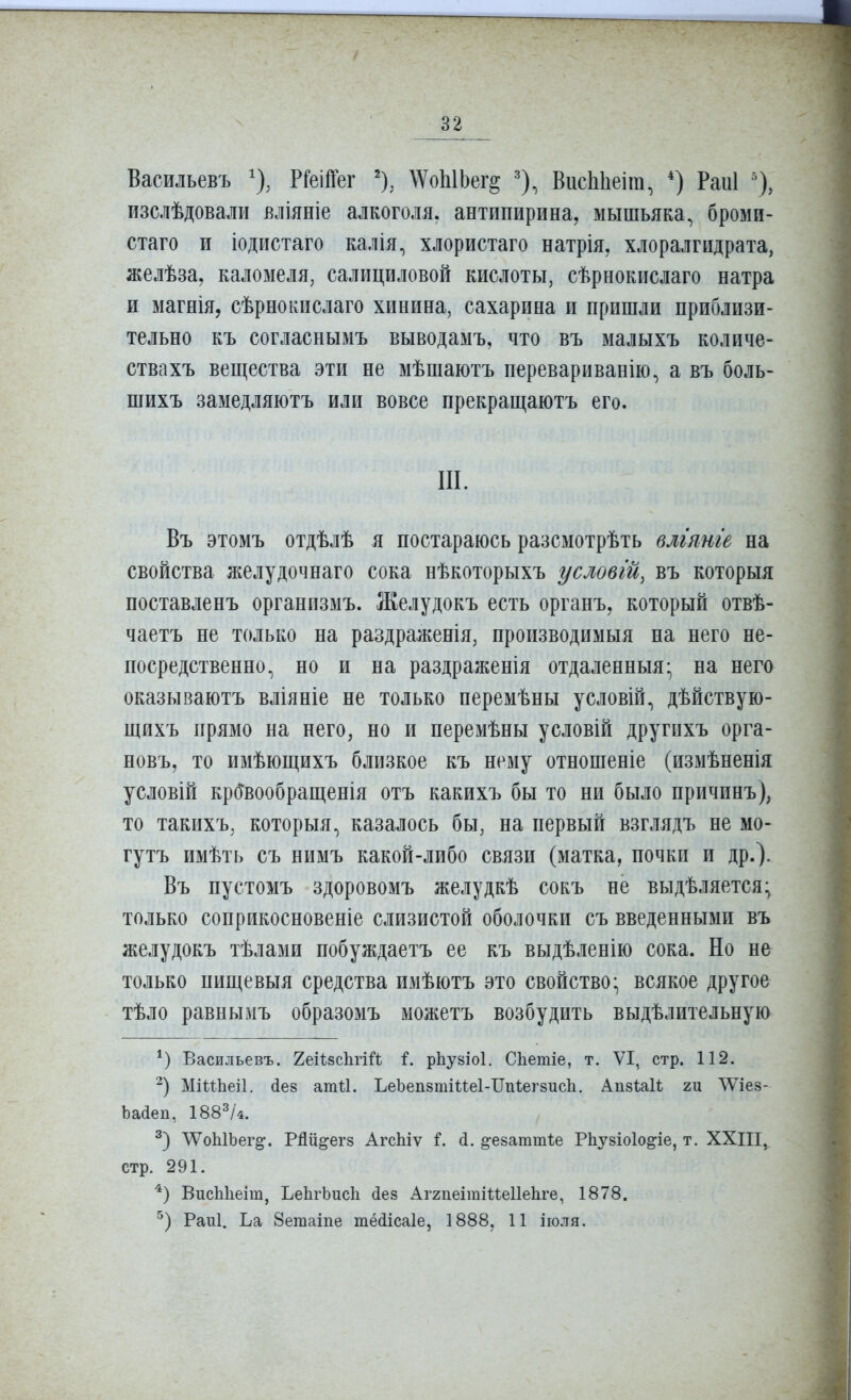 Васильевъ ^), РГеііГег \ѴоЫЬег§ ВисЫіеіт, *) Раиі изслѣдоваліі вліяніе алкоголя, антипирина, мышьяка, броми- стаго и іодистаго калія, хлористаго натрія, хлоралгидрата, желѣза, каломеля, салициловой кислоты, сѣрнокислаго натра и магнія, сѣрнокислаго хинина, сахарина и пришли приблизи- тельно къ согласнымъ выводамъ, что въ малыхъ количе- ствахъ вещества эти не мѣшаютъ перевариванію, а въ боль- шихъ замедляютъ или вовсе прекращаютъ его. III. Въ этомъ отдѣлѣ я постараюсь разсмотрѣть влгянге на свойства желудочнаго сока нѣкоторыхъ условгй, въ которыя поставленъ организмъ. Желудокъ есть органъ, который отвѣ- чаетъ не только на раздраженія, производимыя на него не- посредственно, но и на раздраженія отдаленныя- на него оказываютъ вліяніе не только неремѣны условій, дѣйствую- щихъ прямо на него, но и перемѣны условій другихъ орга- новъ, то имѣющихъ близкое къ нему отношеніе (измѣненія условій кр(Твообращенія отъ какихъ бы то ни было причинъ), то такихъ, которыя, казалось бы, на первый взглядъ не мо- гутъ имѣть съ нимъ какой-либо связи (матка, почки и др.). Въ пустомъ здоровомъ желудкѣ сокъ не выдѣляется; только соприкосновеніе слизистой оболочки съ введенными въ желудокъ тѣлами побуждаетъ ее къ выдѣленію сока. Но не только пищевыя средства имѣютъ это свойство* всякое другое тѣло равнымъ образомъ можетъ возбудить выдѣлительную Васильевъ. Хеіѣвсііпй і. рЬузіоІ. СЬетіе, т. VI, стр. 112. МіІѣЬеіІ. йез атіі. ЪеЬепзтіиеІ-ІІпѣегзисІі. Апйѣаіѣ ги ЛѴіез- Ьайеп, 188^/4. ЛѴоЫЬег^. РЯіі^егз АгсЫѵ ^езаттѣе РЬузіоІо^іе, т. ХХІІІ, стр. 291. '^) ВисЫіеіт, ЬеІігЬисІі (іез Аггпеітіиеііеііге, 1878. Раиі. Ьа 8еіпаіпе тёйісаіе, 1888, 11 іюля.