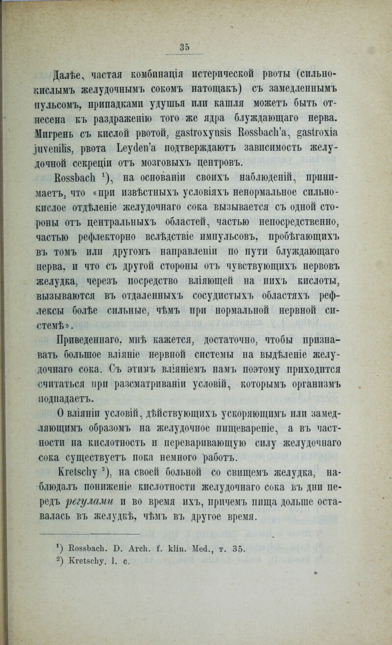 Далѣе, частая комбпнація истерической рвоты (сильно- кислымъ желудочнымъ сокомъ натощакъ) съ замедленнымъ ііульсомъ, припадками удушья или кашля можетъ быть от- несена къ раздраженію того же ядра блуждающаго нерва. Мигрень съ кислой рвотой, ^авігохупвів КоввЬасЬ'а, ^азігохіа Іиѵет1І8, рвота Ьеуйен'а подтверждаютъ зависимость желу- дочной секреціи отъ мозговыхъ центровъ. КоззЬасЬ ^), на основаніи своихъ наблюденій, прини- маетъ, что «при извѣстныхъ условіяхъ ненормальное сильно- кислое отдѣленіе желудочнаго сока вызывается съ одной сто- роны отъ центральныхъ областей, частью непосредственно, частью рефлекторно вслѣдствіе импульсовъ, пробѣгающихъ въ томъ или другомъ направленіи по пути блуждающаго нерва, и что съ другой стороны отъ чувствующихъ нервовъ желудка, черезъ посредство вліяющей на нихъ кислоты, вызываются въ отдаленныхъ сосудистыхъ областяхъ реф- лексы болѣе сильные, чѣмъ при нормальной нервной си- стемѣ». Приведеннаго, мнѣ кажется, достаточно, чтобы призна- вать большое вліяніе нервной системы на выдѣленіе желу- дочнаго сока. Съ этимъ вліяніемъ намъ поэтому приходится считаться при разсматриваніи условій, которымъ организмъ подпадаетъ. О вліяніи условій, дѣйствующихъ ускоряющимъ или замед- ляющимъ образомъ на желудочное пищевареніе, а въ част- ности на кислотность и переваривающую силу желудочнаго сока существуетъ пока немного работъ. КгеІ8с1іу ^), на своей больной со свищемъ желудка, на- блюдалъ пониженіе кислотности желудочнаго сока въ дни пе- редъ регулами и во время ихъ, причемъ пища дольше оста- валась въ желудкѣ, чѣмъ въ другое время. *) Е.088ЪасЬ. В. Агсіі. і. кііп. Мей., т. 35. 2) КгеІ8сЬу. 1. с. *