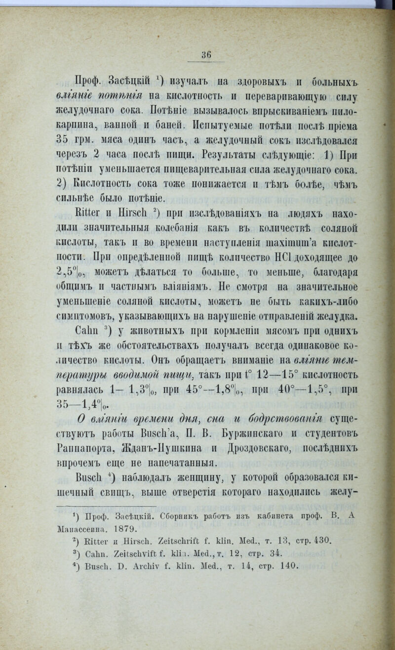 Проф. Засѣцкій изучалъ на здоровыхъ и больныхъ влгянге потѣнш на кислотность и переваривающую силу желудочнаго сока. Потѣніе вызывалось впрыскиваніемъ пило- карпина, ванной и баней. Испытуемые потѣли послѣ пріема 35 грм. мяса одинъ часъ, а желудочный сокъ изслѣдовался черезъ 2 часа послѣ пищи. Результаты слѣдующіе: 1) При потѣніи уменьшается пищеварительная сила желудочнаго сока. 2) Кислотность сока тоже понижается и тѣмъ болѣе, чѣмъ сильнѣе было потѣніе. Кіиег и Шг8с1і при изслѣдованіяхъ на людяхъ нахо- дили значительныя колебанія какъ въ количествѣ соляной кислоты, такъ и во времени наступленія шахітит'а кислот- ности. При опредѣленной нищѣ количество НС1 доходящее до 2^5^|о, можетъ дѣлаться то больше, то меньше, благодаря общимъ и частнымъ вліяніямъ. Не смотря на значительное уменьшеніе соляной кислоты, моліетъ не быть какихъ-либо симптомовъ, указывающихъ на нарушеніе отправленій желудка. Саіш у животныхъ при кормленіи мясомъ при однихъ и тѣх^ же обстоятельствахъ получалъ всегда одинаковое ко- личество кислоты. Онъ обращаетъ вниманіе на влгянге тем- пературы вводимой пигцгі, такъ при і° 12—15° кислотность равнялась 1- 1,3'|о, при 45°—1,8'|о, при 40°—1,5°, при 35—ІДѴ О влглнги времени дня, сна и бодрствовангя суще- ству ютъ работы Ви8СІі'а, П. В. Буржинскаго и студентовъ Раппапорта, Жданъ-Пушкина и Дроздовскаго, послѣднихъ кпрочемъ еще не нанечатанныя. Визсіі ^) наблюдалъ женщину, у которой образовался ки- шечный свищъ, выше отверстія котораго находились желу- Проф. Засѣцкій. Сборникъ работъ изъ кабинета проф. В. А Манассеина. 1879. Еіііег п НІГ8СІ1. 2еіІ8с1іпй і. кііп. Месі., т. 13, стр. 430. 2) Саіш. геіисІіѵШ кіі і. Мей., т. 12, стр. 34. Вивсіі. В. АгсЫѵ і. кііп. Мей., т. 14, стр. 140.