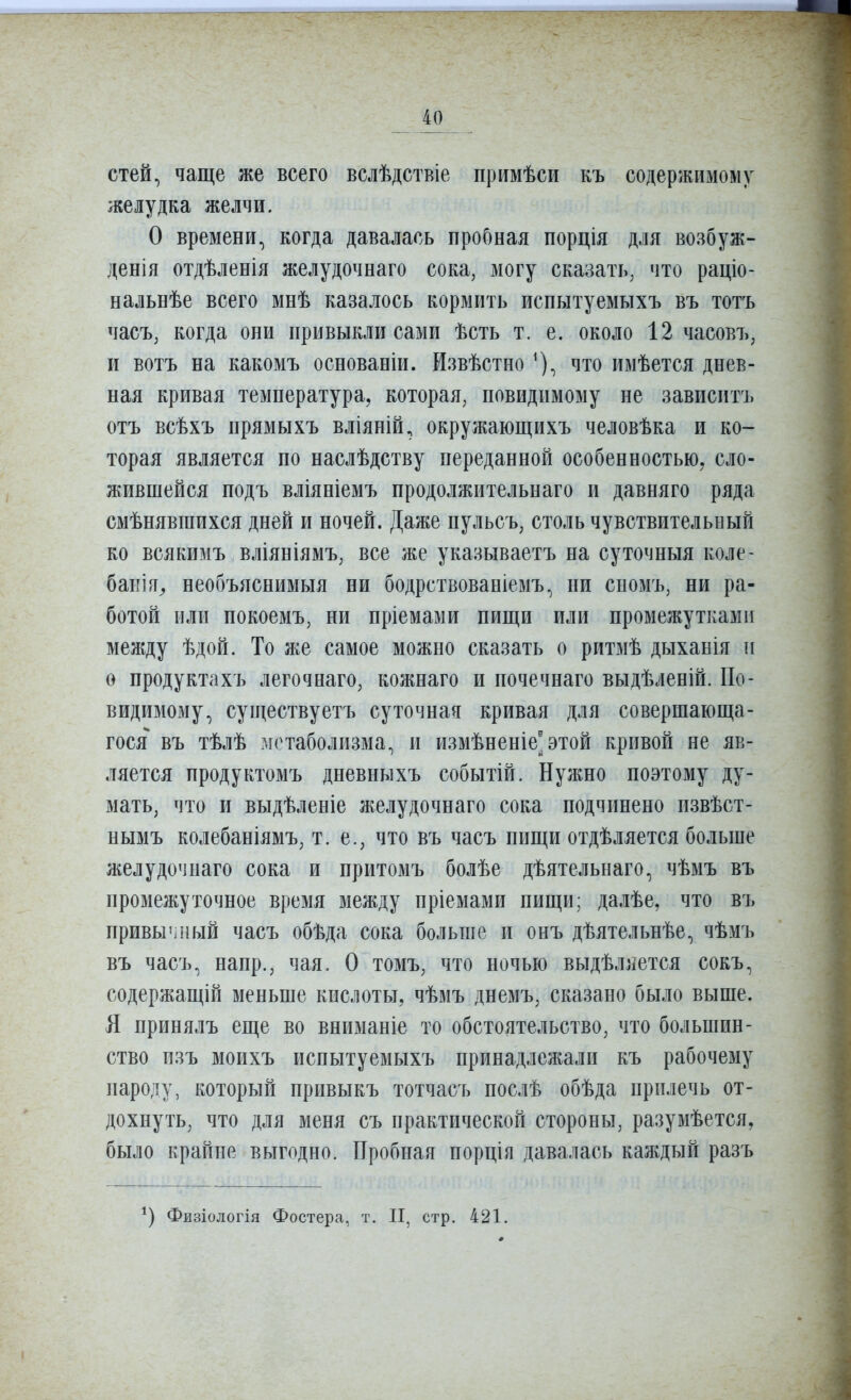 стей, чаще же всего вслѣдствіе примѣси къ содержимому желудка желчи. О времени, когда давалась пробная порція для возбуж- денія отдѣленія желудочнаго сока, могу сказать, что раціо- нальнѣе всего мнѣ казалось кормить испытуемыхъ въ тотъ часъ, когда они привыкли сами ѣсть т. е. около 12 часовъ, и вотъ на какомъ основаніи. Извѣстно ^), что имѣется днев- ная кривая температура, которая, повидимому не зависит!» отъ всѣхъ прямыхъ вліяній, окружающихъ человѣка и ко- торая является по наслѣдству переданной особенностью, сло- жившейся подъ вліяніемъ продолжительнаго и давняго ряда смѣнявгаихся дней и ночей. Даже пульс ь, столь чувствительный ко всякимъ вліяніямъ, все же указываетъ на суточныя коле- банія^ необъяснимыя ни бодрствованіемъ, ни сномъ, ни ра- ботой или покоемъ, ни пріемами пищи или промежутками между ѣдой. То же самое можно сказать о ритмѣ дыханія и о продуктахъ легочнаго, кожнаго и иочечнаго выдѣленій. По- видимому, существуетъ суточная кривая для совершающа- гося въ тѣлѣ метаболизма, и измѣненіе'этой кривой не яв- ляется иродуктомъ дневныхъ событій. Нужно поэтому ду- мать, что и выдѣленіе желудочнаго сока подчинено извѣст- нымъ колебаніямъ, т. е., что въ часъ пищи отдѣляется больше желудочнаго сока и притозіъ болѣе дѣятельнаго, чѣмъ въ промежуточное время между пріемами пищи; далѣе, что въ привычный часъ обѣда сока больше и онъ дѣятельнѣе, чѣмъ въ часъ, напр., чая. О томъ, что ночью выдѣляется сокъ, содержащій меньше кислоты, чѣмъ днемъ, сказано было выше. Я принялъ еще во вниманіе то обстоятельство, что большин- ство пзъ моихъ испытуемыхъ принадлежали къ рабочему народу, который иривыкъ тотчасъ нослѣ обѣда прилечь от- дохнуть, что для меня съ практической стороны, разумѣется, было крайне выгодно. Пробная порція давалась каждый разъ Фвзіологія Фостера, т. II, стр. 421.