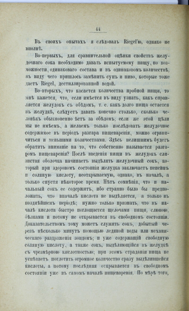 Въ своихъ огіытахъ я с.іѣдовалъ Кіе2;еГю. однако не вполнѣ. Во-первыхъ, для сравнительной оцѣнкп свойствъ желу- дочнаго сока необходимо давать испытуемому пищу, по воз- можности, одинаковаго состава и въ одинаковомъ количествѣ, въ виду чего пришлось замѣпить супъ и пиво, которые тоже даетъ Кіе§е1, дестпллированноп водой. Во-вторыхъ, что касается количества пробной пищи, то мнѣ кажется, что, если пмѣется въ виду узнать, какъ справ- ляется желудокъ съ обѣдомъ. т, е. какъ долго пища остается въ желудкѣ, слѣдуетъ давать конечно столько, сколько че- ловѣкъ обыкновенно ѣстъ за обѣдомъ; если же этой цѣли мы не имѣемъ, а желаемъ только изслѣдовать желудочное содержимое въ періодъ разгара пищеваренія, можно ограни- читься и меньшими количествами. Здѣсь нелишнимъ будегъ обратить внпманіе на то, что собственно называется разга- ромъ пищеваренія? Послѣ введенія пищи въ желудокъ сли- зистая оболочка начинаетъ выдѣлять желудочный сокъ, ко- торый при здоровомъ состояніи желудка заключаетъ пепспнъ п соляную кислоту, неоткрываемую, однако, въ началѣ, а только спустя пѣкоторое время. Нѣтъ сомнѣнія, что и на- чальный сокъ ее содержптъ, ибо странно было бы предпо- ложить, что вначалѣ кислота не выдѣляется, а только въ позднѣйшемъ періодѣ- нужно только прпзнать, что въ на- чалѣ кислота быстро поглощается щелочами пищи, слюною, бѣлками и потому не открывается въ свободномъ состояпіи. Доказательствомъ тому можетъ служить сокъ, добытый че- резъ нѣсколько минутъ помощью ледяной воды или механи- ческаго раздраженія зондомъ; и уже содержащій свободную соляную кислоту, а также сокъ, выдѣляющійся въ желудкѣ съ чрезмѣрною кислотностью; при этомъ страданіп пища не успѣваетъ поглотить огромное количество сразу выдѣлившейся кислоты, а потому послѣдняя открывается въ свободномъ состояніи уже въ самомъ началѣ пищеваренія. По мѣрѣ того,