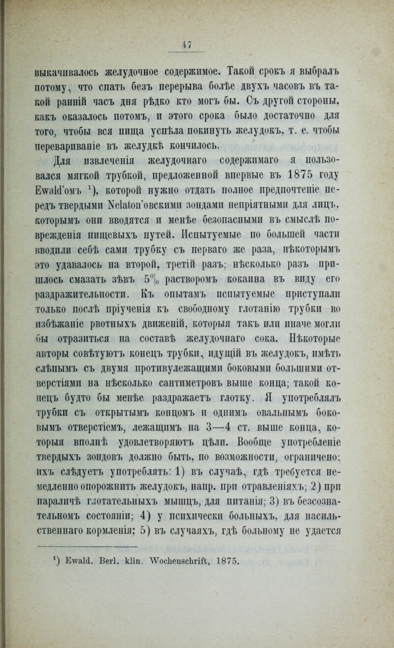выкачивалось желудочное содержимое. Такой срокъ я выбралъ потому, что спать безъ перерыва болѣе двухъ часовъ въ та- кой ранній часъ дня рѣдко кто могъ бы. Съ другой стороны, какъ оказалось потомъ, и этого срока было достаточно для того, чтобы вся пища успѣла покинуть желудокъ, т. е. чтобы перевариваніе въ желудкѣ кончилось. Для извлеченія желудочнаго содержимаго я пользо- вался мягкой трубкой, предложенной впервые въ 1875 году Е\ѵѳ](і'омъ ^), которой нужно отдать полное предпочтете пе- редъ твердыми Ке1аіоп'овскими зондами непріятными для лицъ. которымъ они вводятся и менѣе безопасными въ смыслѣ по- врежденія пищевыхъ путей. Испытуемые по большей части вводили себѣ сами трубку съ перваго же раза, нѣкоторымъ это удавалось на второй, третій разъ; нѣсколько разъ при- шлось смазать зѣвъ 5'^|о растворомъ кокаина въ виду его раздражительности. Къ опытамъ испытуемые приступали только послѣ пріученія къ свободному глотанію трубки во избѣжаніе рвотныхъ движеній, которыя такъ или иначе могли бы отразиться на составѣ желудочнаго сока. Нѣкоторые авторы совѣтуютъ конецъ трубки., идущій въ желудокъ, имѣть слѣпымъ съ двумя противулежащими боковыми большими от- верстіями на нѣсколько сантиметровъ выше конца; такой ко- нецъ будто бы менѣе раздражаетъ глотку. Я употреблялъ трубки съ открытымъ концомъ и однимъ овальнымъ боко- вымъ отверстіемъ, лежащимъ на 3—4 ст. выше конца., ко- торыя вполнѣ удовлетворяютъ цѣли. Вообще употребленіе твердыхъ зондовъ должно быть, по возможности, ограничено; ихъ слѣдуетъ употреблять: 1) въ случаѣ, гдѣ требуется не- медленно опорожнить желудокъ, напр. при отравленіяхъ; 2) при параличѣ глотательныхъ мышцъ, для питанія; 3) въ безсозна- тельномъ состояніи; 4) у психически больныхъ, для насиль- ственнаго кормленія; 5) въ случаяхъ, гдѣ больному не удается Е\ѵа1(і. Вегі. кііп. тсІіепзсЬгій, 1875.