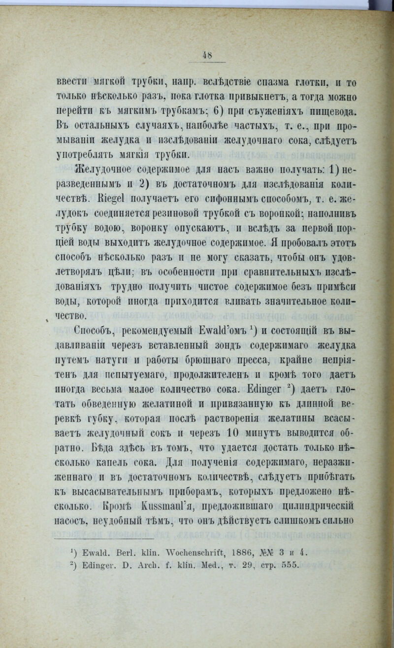 ввести мягкой трубки, напр. вслѣдствіе спазма глотки, и то только нѣсколько разъ, пока глотка привыкнетъ, а тогда можно перейти къ мягкимъ трубкамъ- 6) при съуженіяхъ пищевода. Въ остальныхъ случаяхъ, напболѣе частыхъ, т. е., при про- мываніи желудка и изслѣдованіи желудочнаго сока, слѣдуетъ употреблять мягкія трубки. Желудочное содержимое для насъ важно получать: 1) не- разведеннымъ и 2) въ достаточномъ для изслѣдованія коли- чествѣ. Кіе^еі иолучаетъ его сифоннымъ способомъ, т. е. же- лудокъ соединяется резиновой трубкой съ воронкой; наполнивъ трубку водою, воронку онускаютъ, и вслѣдъ за первой пор- щей воды выходитъ желудочное содержимое. Я пробовалъ этотъ способъ нѣсколько разъ и не могу сказать, чтобы онъ удов- летворялъ цѣли; въ особенности при сравнительныхъ изслѣ- дованіяхъ трудно получить чистое содержимое безъ примѣси воды, которой иногда приходится вливать значительное коли- ^ чество. Способъ, рекомендуемый Е^^аИ'омъ и состоящій въ вы- давливаніи черезъ вставленный зондъ содержимаго желудка путемъ натуги и работы брюшнаго пресса, крайне непрія- тенъ для пспытуемаго, продолжителенъ и кромѣ того даетъ иногда весьма малое количество сока. Ейін^ег даетъ гло- тать обведенную желатиной и привязанную къ длинной ве- ревкѣ губку, которая послѣ растворенія желатины всасы- ваетъ желудочный сокъ и черезъ 10 минутъ выводится об- ратно. Бѣда здѣсь въ томъ, что удается достать только нѣ- сколько капель сока. Для полученія содержимаго, неразжи- женнаго и въ достаточномъ количествѣ, слѣдуетъ нрибѣгать къ высасывательнымъ приборамъ, которыхъ предложено нѣ- сколько. Кромѣ Ки88таиГя, предложпвшаго цилиндрнческій насосъ, неудобный тѣмъ, что онъ дѣйствуетъ слишкомъ сильно Е\ѵаМ. Вегі. кііп. ЛѴос1іеп8с1ігій, 1886, Ш 3 и 4. Еііп^ег. В. Агсіі. і. кііп. МеЛ., т. 29. стр. 555.