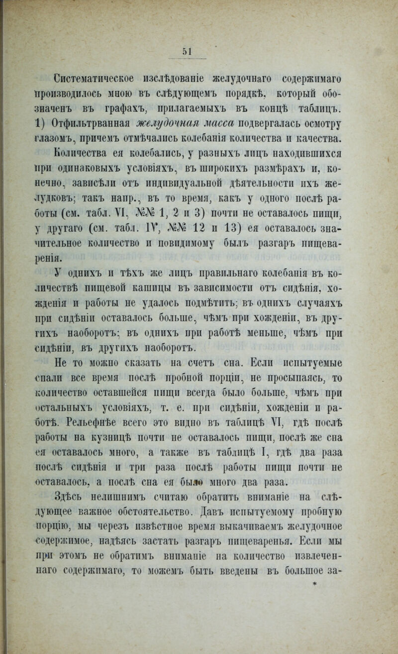 Систематическое изслѣдованіе желудочнаго содержимаго производилось мною въ слѣдующемъ порядкѣ, который обо- значенъ въ графахъ, прилагаемыхъ въ концѣ таблицъ. 1) Отфильтрванная желудочная масса подвергалась осмотру глазомъ, причемъ отмѣчались колебанія количества и качества. Количества ея колебались, у разныхъ лицъ находившихся !іри одинаковыхъ условіяхъ, въ широкихъ размѣрахъ и, ко- нечно^ зависѣли отъ индивидуальной дѣятельности ихъ же- лудковъ; такъ напр., въ то время, какъ у одного послѣ ра- боты (см. табл. VI, №е№ 1, 2 и 3) почти не оставалось пищи, у другаго (см. табл. 1Т, ЛзЛ? 12 и 13) ея оставалось зна- чительное количество и повидимому былъ разгаръ пищева- ренія. У одпихъ и тѣхъ же лицъ правильнаго колебанія въ ко- личествѣ пищевой кашицы въ зависимости отъ сидѣнія, хо- жденія и работы не удалось подмѣтить; въ однихъ случаяхъ при сидѣніп оставалось больше, чѣмъ при хожденіп, въ дру- гихъ наоборотъ; въ однихъ при работѣ меньше, чѣмъ при сидѣніи, въ другихъ наоборотъ. Не то можно сказать на счетъ сна. Если испытуемые спали все время послѣ пробной порціи, не просыпаясь, то количество оставшейся пищи всегда было больше, чѣмъ при остальныхъ условіяхъ, т. е. при сидѣніи, хожденіи и ра- ботѣ. Рельефнѣе всего это видно въ таблицѣ VI, гдѣ послѣ работы на кузницѣ почти не оставалось пищи, послѣ же сна ея оставалось много, а также въ таблицѣ I, гдѣ два раза послѣ сидѣнія и три раза послѣ работы пищи почти не оставалось, а послѣ сна ея бьш) много два раза. Здѣсь нелишнпмъ считаю обратить вниманіе на слѣ- дующее важное обстоятельство. Давъ испытуемому пробную порцію, мы черезъ пзвѣстное время выкачиваемъ желудочное содержимое, надѣясь застать разгаръ пищеваренья. Если мы при этомъ не обратимъ вннманіе на количество извлечен- наго содержпмаго, то можемъ быть введены въ большое за-