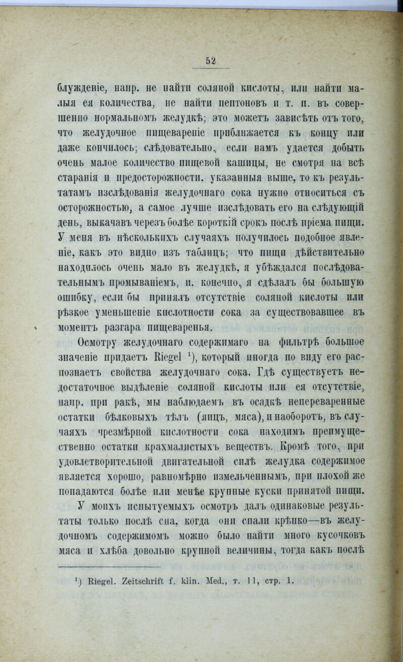 блужденіе, напр. не найти соляной кислоты, или найти ма- лыя ея количества, не найти пепгоновъ н т. п. въ совер- шенно нормальнозіъ желудкѣ; это можетъ зависѣть отъ того, что желудочное нищевареніе приближается къ концу пли даже кончилось; слѣдовательно, если намъ удается добыть очень малое количество пищевой кашицы, не смотря на всѣ старанія и предосторожности, указанныя выше, то къ резуль- татамъ изслѣдованія желудочнаго сока нужно относиться съ осторожностью, а самое лучше изслѣдовать его на слѣдующій день, выкачавъ черезъ болѣе короткій срокъ послѣ пріема пищи. У меня въ нѣсколькихъ случаяхъ получилось подобное явле- ніе, какъ это видно изъ таблицъ; что пищи дѣйствительно находилось очень мало въ желудкѣ, я убѣждался послѣдова- тельнымъ промываніемъ, п. конечно, я сдѣлалъ бы большую ошибку, если бы принялъ отсутствіе соляной кислоты или рѣзкое уменьшеніе кислотности сока за существовавшее въ моментъ разгара пищеваренья. Осмотру желудочнаго содержимаго на фильтрѣ большое значеніе придаетъ Еіе^еі ^), который иногда по виду его рас- познаетъ свойства желудочнаго сока. Гдѣ существуетъ не- достаточное выдѣленіе соляной кислоты или ея отсутствіе, напр. при ракѣ, мы наблюдаемъ въ осадкѣ непереваренные остатки бѣлковыхъ тѣлъ (яицъ, мяса), п наоборотъ, въ слу- чаяхъ чрезмѣрной кислотности сока находимъ преимуще- ственно остатки крахмаллстыхъ веществъ. Кромѣ того, при удовлетворительной двигательной силѣ желудка содержимое является хорошо, равномѣрно нзмельченнымъ, при плохой же попадаются болѣе пли менѣе крупные куски принятой пищи. У моихъ испытуемыхъ осмотръ далъ одинаковые резуль- таты только иослѣ сна, когда они спали крѣпко—въ желу- дочномъ содержимомъ можно было найти много кусочковъ мяса и хлѣба довольно крупной величины, тогда какъ послѣ Еіе^еі. 2еі1;8с1ігШ і. кііп. Ме(і., т. 11, стр. 1.