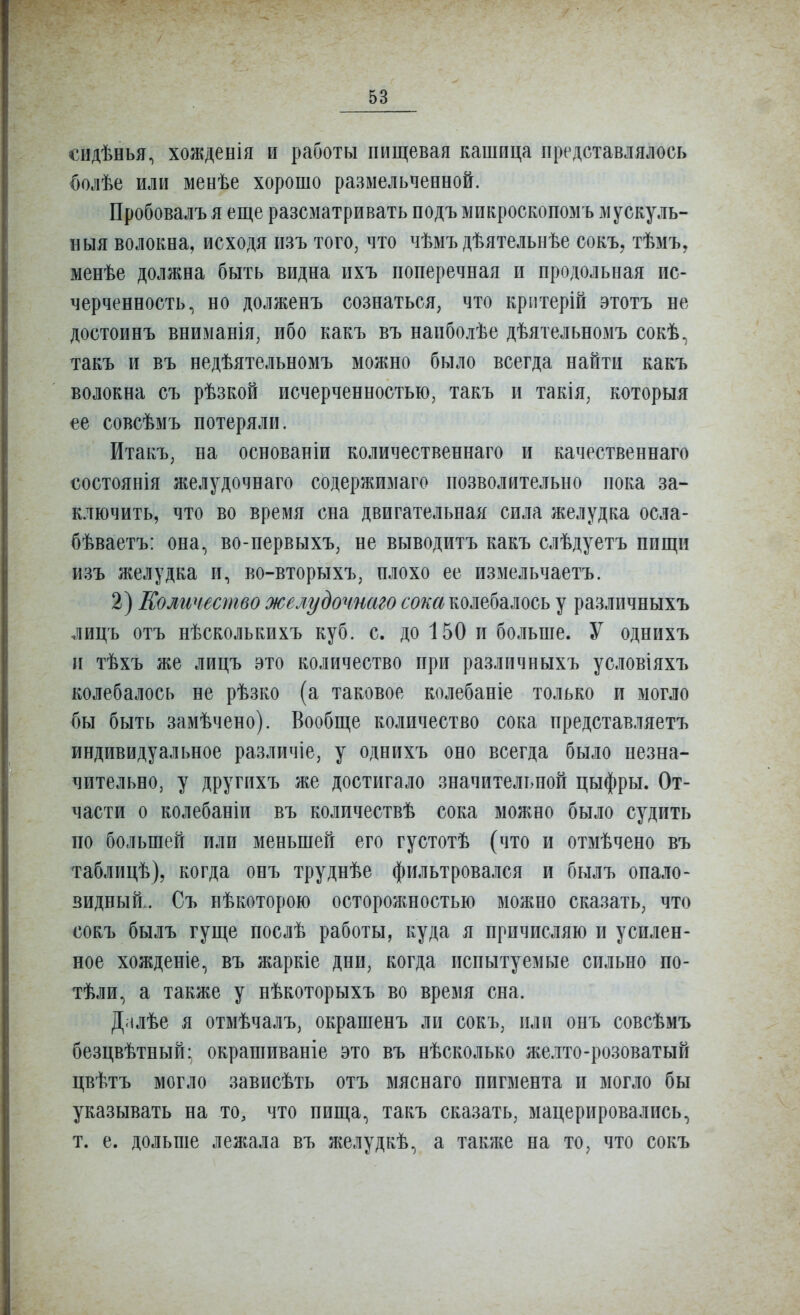 сидѣнья, хожденія и работы пищевая кашица представлялось {)олѣе или менѣе хорошо размельченной. Пробовалъ я еще разсматривать подъ микроскопомъ мускуль- ныя волокна, исходя изъ того, что чѣмъ дѣятельнѣе сокъ, тѣмъ, менѣе должна быть видна ихъ поперечная и продольная ис- черченность, но долженъ сознаться, что крптерій этотъ не достоинъ вниманія, ибо какъ въ напболѣе дѣятельнозіъ сокѣ., такъ и въ недѣятельномъ можно было всегда найти какъ волокна съ рѣзкой исчерченностью, такъ и такія, которыя ее совсѣмъ потеряли. Итакъ, на основаніи количественнаго и качественнаго состоянія желудочнаго содержимаго позволительно пока за- к.тючить, что во время сна двигательная сила желудка осла- бѣваетъ: она, во-первыхъ, не выводитъ какъ слѣдуетъ пищи изъ желудка и, во-вторыхъ, плохо ее измельчаетъ. 2) Еоличество желудочнаго сока колебалось у различныхъ лицъ отъ нѣсколькихъ куб. с. до 150 и больше. У однихъ п тѣхъ же лицъ это количество при различныхъ условіяхъ колебалось не рѣзко (а таковое колебаніе только и могло бы быть замѣчено). Вообще количество сока представляетъ индивидуальное различіе, у однихъ оно всегда было незна- чительно, у другихъ же достигало значительной цыфры. От- части о колебаніи въ количествѣ сока можно было судить по большей или меньшей его густотѣ (что и отмѣчено въ таблицѣ), когда онъ труднѣе фильтровался и былъ опало- видный.. Съ нѣкоторою осторожностью можно сказать, что сокъ былъ гуще послѣ работы, куда я причисляю и усилен- ное хожденіе, въ жаркіе дни, когда испытуемые сильно по- тѣли, а также у нѣкоторыхъ во время сна. Д.ілѣе я отмѣчалъ, окрашенъ ли сокъ, или онъ совсѣмъ безцвѣтный- окрашиваніе это въ нѣсколько желто-розоватый цвѣтъ могло зависѣть отъ мяснаго пигмента и могло бы указывать на то, что пища, такъ сказать, мацерировались, т. е. дольше лежала въ желудкѣ, а также на то, что сокъ