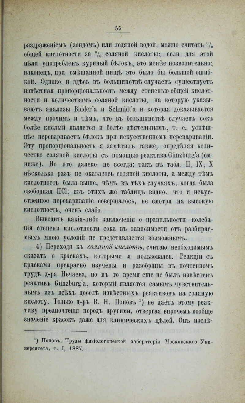 раздраженіемъ (зондомъ) или ледяной водой, можно считать 7о общей кислотности за 7о соляной кислоты; если для этой цѣли употребленъ куриный бѣлокъ, это менѣе позволительно; наконецъ, при смѣшанной пищѣ это было бы большой ошиб- кой. Однако, и здѣсь въ большинствѣ случаевъ существуетъ извѣстная пропорціональность между степенью общей кислот- ности и количествомъ соляной кислоты, на которую указы- ваютъ анализы Ві(іс1ег'а и 8сЬтШі'а и которая доказывается между прочимъ и тѣмъ, что въ большинствѣ случаевъ сокъ болѣе кислый является и болѣе дѣятельнымъ, т. е. успѣш- нѣе перевариваетъ бѣлокъ при искусственномъ перевариваніи. Эту пропорціональность я замѣтилъ таклге, опредѣляя коли- чество соляной кислоты съ помощью реактива бипгЬищ'а (см. ниже). Но это далеко не всегда; такъ въ табл. II, IX, X нѣсколько разъ не оказалось соляной кислоты, а между тѣмъ кислотность была выше, чѣмъ въ тѣхъ случаяхъ, когда была свободная НСЦ изъ этихъ же таблицъ видно, что и искус- ственное перевариваніе совершалось, не смотря на высокую кислотность, очень слабо. Выводить какія-либо заключенія о правильности колеба- нія степени кислотности сока въ зависимости отъ разбирае- мыхъ мною условій не представляется возможнымъ. 4) Переходя къ соляной кислотѣ^ считаю необходимымъ сказать о краскахъ, которыми я пользовался. Реакціи съ красками прекрасно изучены и разобраны въ почтенномъ трудѣ д-ра Нечаева, но въ то время еще не былъ извѣстенъ реактивъ бйпгЬиг^'а, который является самымъ чувствитель- нымъ изъ всѣхъ доселѣ извѣстныхъ реактивовъ на соляную кислоту. Только д-ръ В. Н. Поповъ не даетъ этому реак- тиву предпочтенія передъ другими, отвергая впрочемъ вообще значеніе красокъ даже для клиническихъ цѣлей. Опъ изслѣ- Поповъ. Труды физіологической лабораторіи Московскаго Уни- верситета, т. I, 1887.