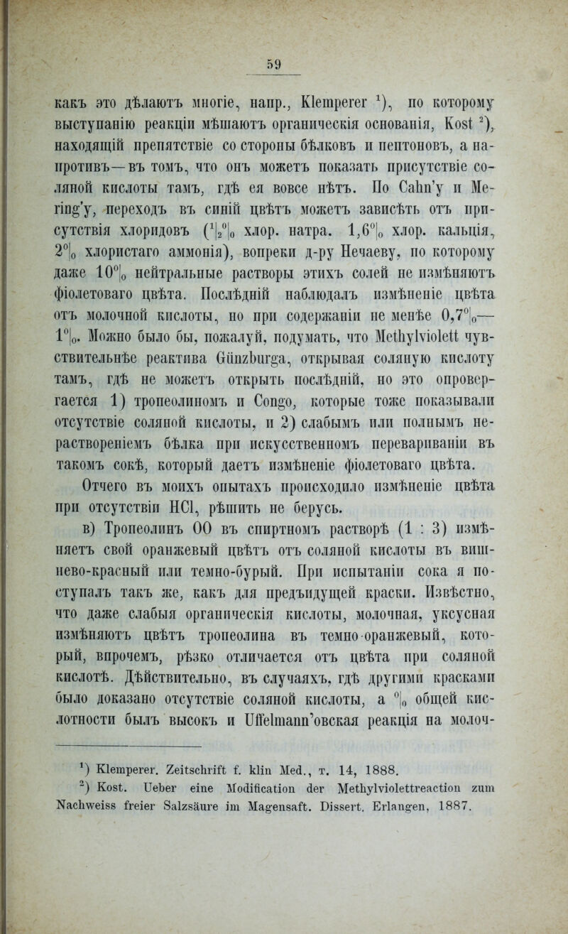 какъ это дѣлаютъ многіе^ напр., Кіетрегег ^), по которому выступанію реакціи мѣшаютъ органическія основанія, Ко8І ^), находящій препятствіе со стороны бѣлковъ и пептоновъ, а на- противъ—въ томъ, что онъ можетъ показать присутствіе со- ляной кислоты тамъ, гдѣ ея вовсе нѣтъ. По СаЬп'у и Ме- гіп§*у, переходъ въ синін цвѣтъ можетъ зависѣть отъ при- сутствія хлоридовъ (^І2^|о хлор, натра. 1,6^|о хлор, кальція^ 2^|о хлористаго аммонія), вопреки д-ру Нечаеву^ по которому даже ІО^Іо нейтральные растворы этихъ солей не иамѣняютъ фіолетоваго цвѣта. Послѣдній наблюдалъ измѣненіе цвѣта отъ молочной кислоты., но при содержаніи не менѣе 0,7^|о— 1^|о. Можно было бы, пожалуй, подумать, что Меіііуіѵіоіей чув- ствительнѣе реактива бііпгЬиг^а^ открывая соляную кислоту тамъ, гдѣ не можетъ открыть послѣдній, но это опровер- гается 1) тропеолиномъ и Соп§о, ішторые тоже показывали отсутствіе соляной кислоты, и 2) слабымъ или полнымъ не- раствореніемъ бѣлка при искусственномъ перевариваніи въ такомъ сокѣ, который даетъ измѣненіе фіолетоваго цвѣта. Отчего въ моихъ опытахъ происходило измѣненіе цвѣта при отсутствіи НСІ.^ рѣшить не берусь. в) Тропеолипъ 00 въ спиртномъ растворѣ (1:3) измѣ- няетъ свой оранжевый цвѣтъ отъ соляной кислоты въ виш- нево-красный или темно-бурый. При испытапіи сока я по- ступалъ такъ же, какъ для предъидущей краски. Извѣстно, что даже слабыя органическія кислоты, молочная, уксусная измѣняютъ цвѣтъ тропеолина въ темно оранжевый, кото- рый, впрочемъ, рѣзко отличается отъ цвѣта при соляной кислотѣ. Дѣйствительно, въ случаяхъ, гдѣ другими красками было доказано отсутствіе соляной кислоты, а общей кис- лотности былъ высокъ и ІЛГеІтапп^овская реакція на молоч- Кіетрегег. 2еі1:8СІігШ і. кііп Мей., т. 14, 1888. Ко8І. ІТеЪег еіпе МоШйсаІіоп йег Меіііуіѵіоіеигеасііоп гит NасЬ\ѵеІ88 ^геіег Заігааиге іт Ма^епза^І. ВІ88еП. Ег1ап§-еіі, 1887.