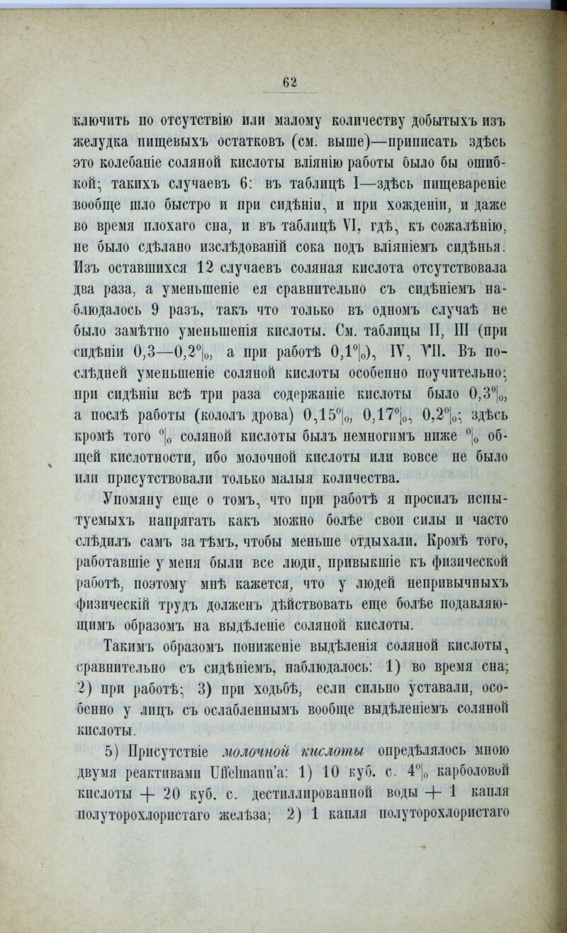 мючить по отсутствію или малому количеству добытыхъ изъ желудка пищевыхъ остатковъ (см. выше)—приписать здѣсь это колебаніе соляной кислоты вліянію работы было бы ошиб- тщ такихъ случаевъ 6: въ таблицѣ I—здѣсь пищевареніе вообще шло быстро и при сидѣніи., и при хожденіи, и даже во время плохаго сна, и въ таблицѣ VI. гдѣ, къ сожалѣнію, не было сдѣлано изслѣдованій сока подъ вліяніемъ сидѣнья. Изъ оставшихся 12 случаевъ соляная кислота отсутствовала два раза, а уменьшеніе ея сравнительно съ сидѣніемъ на- блюдалось 9 разъ, такъ что только въ одномъ случаѣ не было замѣтно уменьшенія кислоты. См. таблицы II, III (при сидѣніи 0,3—0,2'|о, а при работѣ 0,Г|о), IV, ТІІ. Въ по- слѣдней уменьшеніе соляной кислоты особенно поучительно- при сидѣніи всѣ три раза содержаніе кислоты было 0,3%, а послѣ работы (кололъ дрова) 0^1Ь%, 0,17%, 0,2%* здѣсь кромѣ того % соляной кислоты былъ немногимъ ниже ^|о об- щей кислотности, ибо молочной кислоты или вовсе не было или присутствовали только малыя количества. Упомяну еще о томъ, что при работѣ я просилъ исиы- туемыхъ напрягать какъ молшо болѣе свои силы и часто €лѣдилъ самъ за тѣмъ, чтобы меньше отдыхали. Кромѣ того, работавшіе у меня были все люди, привыкшіе къ физической работѣ, поэтому мнѣ кажется, что у людей пепривычныхъ физическій трудъ долженъ дѣйствовать еще болѣе подавляю- щимъ образомъ па выдѣленіе соляной кислоты. Такимъ образомъ попиженіе выдѣленія соляной кислоты, сравнительно съ сидѣніемъ, наблюдалось: 1) во время сна; 2) при работѣ- 3) при ходьбѣ, если сильно уставали, осо- бенно у лицъ съ ослабленнымъ вообще выдѣленіемъ соляной кислоты. 5) Присутствіе молочной кислоты опредѣлялось мною двумя реактивами ПШшапп'а: 1) 10 куб. с. 4% карболовой кислоты -|- 20 куб. с. дестиллированной воды + 1 капля полуторохлористаго желѣза; 2) 1 канля полуторохлористаго