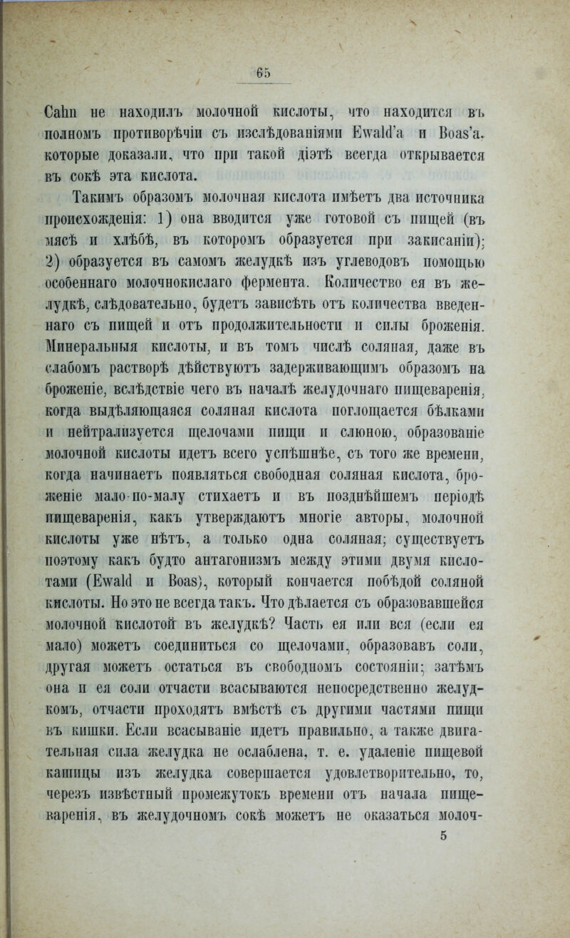 СаЬп не находилъ молочной кислоты, что находится в'і> полномъ противорѣчіи съ изслѣдованіями Е\ѵа1(і'а и Воаз'а. которые доказали, что при такой діэтѣ всегда открывается въ сокѣ эта кислота. Такимъ образомъ молочная кислота имѣетъ два источника ііроисхожденія: 1) она вводится уже готовой съ пищей (въ мясѣ и хлѣбѣ, въ которомъ образуется при закисаніи): 2) образуется въ самомъ желудкѣ изъ углеводовъ помощью особеннаго молочнокислаго фермента. Количество ея въ же- лудкѣ, слѣдовательно, будетъ зависѣть отъ количества введен- наго съ пищей и отъ продолжительности и силы броженія. Минеральныя кислоты, и въ томъ числѣ соляная, даже въ слабомъ растворѣ дѣйствуютъ задерживающимъ образомъ на броженіе, вслѣдствіе чего въ началѣ желудочнаго пищеваренія. когда выдѣляющаяся соляная кислота поглощается бѣлками и нейтрализуется щелочами пищи и слюною, образованіе молочной кислоты идетъ всего успѣшнѣе, съ того же времени, когда начинаетъ появляться свободная соляная кислота, бро- женіе мало-по-малу стихаетъ и въ позднѣйшемъ періодѣ пищеваренія, какъ утверждаютъ многіе авторы, молочной кислоты уже нѣтъ, а только одна соляная; существуетъ поэтому какъ будто антагонизмъ между этими двумя кисло- тами (Е\ѵа1(1 и Воа8), который кончается побѣдой соляной кислоты. Но это не всегда такъ. Что дѣлается съ образовавшейся молочной кислотонг въ желудкѣ? Часть ея или вся (если ея мало) можетъ соединиться со щелочами, образовавъ соли, другая можетъ остаться въ свободномъ состояніи; затѣмъ она п ея соли отчасти всасываются непосредственно желуд- комъ, отчасти проходятъ вмѣстѣ съ другими частями пищи въ кишки. Если всасываніе идетъ правильно, а также двига- тельная сила желудка не ослаблена, т. е. удаленіе пищевой кашицы изъ желудка совершается удовлетворительно, то, черезъ извѣстный промежутокъ времени отъ начала пище- варенія, въ желудочномъ сокѣ можетъ не оказаться молоч-