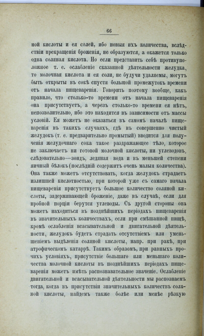 ной кислоты и ея солей, ибо новыя ихъ количества, вслѣд- ствіи прекращенія броженія, не образуются, а окажется только одна соляная кислота. Но если представить себѣ противупо- ложное т. е. ослабленіе сказанной дѣятельности желудка, то молочная кислота и ея соли, не будучи удаляемы, могутъ быть открыты въ сокѣ спустя большой промежутокъ времени отъ начала пищеваренія. Говорить поэтому вообще, какъ правило, что столько-то времени отъ начала ппщеваренія она присутствуетъ, а черезъ столько-то времени ея нѣтъ, непозволительно, ибо это находится въ зависимости отъ массы условій. Ея можетъ не оказаться въ самомъ началѣ пище- варенія въ такихъ случаяхъ, гдѣ въ совершенно чистый желудокъ (т. е. предварительно промытый) вводится для полу- ченія желудочнаго сока такое раздражающее тѣло, которое не заключаетъ ни готовой молочной кислоты, ни углеводовъ, €лѣдовательно—зондъ, ледяная вода и въ меньшей степени яичный бѣлокъ (послѣдній содержитъ очень малыя количества). Она также можетъ отсутствовать, когда желудокъ страдаетъ излишней кислотностью, при которой уже съ самаго начала пищеваренія присутствуетъ большое количество соляной ки- слоты, задерживающей броженіе, даже въ случаѣ, если для пробной порціи берутся углеводы. Съ другой стороны она можетъ находиться въ позднѣйшихъ періодахъ пищеваренія Бъ значительныхъ количествахъ, если при сзіѣшанной пищѣ, кромѣ ослабленія всасывательной и двигательной дѣятель- ности, желудокъ будетъ страдать отсутствіемъ или умень- шеніемъ выдѣленія соляной кислоты, напр. при ракѣ, при атрофическомъ катаррѣ. Такимъ образомъ, при равныхъ про- чихъ условіяхъ, присутствіе большаго или меньшаго коли- чества молочной кислоты въ позднѣйшихъ періодахъ пище- варенія можетъ имѣть распознавательное значеніе. Ослабленіе двигательной и всасывательной дѣятельности мы раснознаемъ тогда, когда въ нрисутствіи значительныхъ количествъ соля- ной кислоты, найдезіъ также болѣе или менѣе рѣзкую