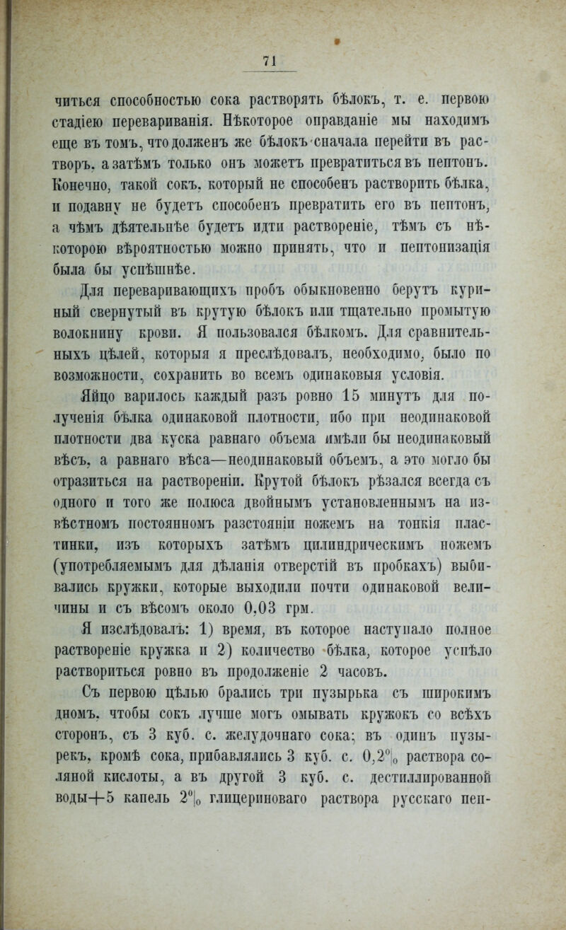 читься способностью сока растворять бѣлокъ, т. е. первою стадіею перевариванія. Нѣкоторое оправданіе мы находимъ еще въ томъ, чтодолженъ же бѣлокъ сначала перейти въ рас- творъ. азатѣмъ только онъ можетъ превратиться въ пептонъ. Конечно, такой сокъ. который не способенъ растворить бѣлка, и подавпу не будетъ способенъ превратить его въ пептонъ, а чѣмъ дѣятельнѣе будетъ идти раствореніе, тѣмъ съ нѣ- которою вѣроятностью можно принять, что и пептонизація была бы успѣшнѣе. Для переваривающихъ пробъ обыкновенно берутъ кури- ный свернутый въ крутую бѣлокъ или тш;ательно промытую волокнину крови. Я пользовался бѣлкомъ. Для сравнитель- ныхъ цѣлей, которыя я преслѣдовалъ, необходимо, было по возможности, сохранить во всемъ одинаковыя условія. Яйцо варилось каждый разъ ровно 15 минутъ для по- лученія бѣлка одинаковой плотности, ибо при неодинаковой плотности два куска равнаго объема имѣли бы неодинаковый вѣсъ, а равнаго вѣса—неодинаковый объемъ, а это могло бы отразиться на раствореніи. Крутой бѣлокъ рѣзался всегда съ одного и того же полюса двойнымъ установленнымъ на из- вѣстномъ постоянномъ разстояніи ножемъ на тонкія плас- тинки, изъ которыхъ затѣмъ цилиндрическимъ ножемъ (употребляемымъ для дѣланія отверстій въ пробкахъ) выби- вались кружки, которые выходили почти одинаковой вели- чины и съ вѣсомъ около 0,03 грм. Я изслѣдовалъ: 1) время, въ которое наступало полное раствореніе кружка и 2) количество бѣлка, которое успѣло раствориться ровно въ продолженіе 2 часовъ. Съ первою цѣлью брались три пузырька съ широкимъ дномъ. чтобы сокъ лучше могъ омывать кружокъ со всѣхъ сторонъ, съ 3 куб. с. желудочнаго сока* въ одинъ пузы- рекъ, кромѣ сока, прибавлялись 3 куб. с. 0,2^;о раствора со- ляной кислоты, а въ другой 3 куб. с. дестиллированной воды+5 капель 2\ глицериноваго раствора русскаго пей-