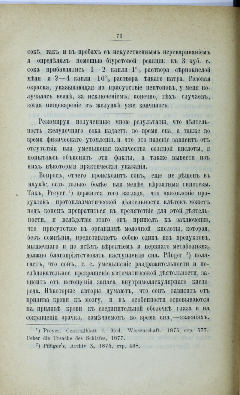 сокѣ, такъ и въ пробахъ съ искусственнымъ переварпваніезіъ я опредѣлялъ помощью біуретовой реакціи: къ 3 куб. с. сока прибавлялись 1—2 капли І^іо раствора сѣрнокпслой мѣди и 2—4 капли 10^ о раствора ѣдкаго натра. Розовая окраска, указывающая на присутствіе пептоповъ. у меня по- лучалась вездѣ, за исключеніемъ.) конечно, тѣхъ случаевъ, когда пищевареніе въ желудкѣ уже кончилось. Резюмируя полученные мною результаты, что дѣятель- ность желудочнаго сока падаетъ во время сна. а также во время физическаго утомленія^и что это паденіе зависитъ отъ отсутствія или уменьшенія количества соляной кислоты, я попытаюсь объяснить эти факты, а также вывести пзъ нихъ нѣкоторыя практическія указанія. Вопросъ, отчего происходитъ сонъ. еще не рѣшенъ въ наукѣ- есть только болѣе или менѣе вѣроятныя гипотезы. Такъ, Ргеуег держится того взгляда, что накопленіе про- дуктовъ протоплазматической деятельности клѣтокъ можетъ подъ конецъ превратиться въ препятствіе для этой деятель- ности, и вслѣдствіе этого онъ прпшелъ къ заключенію, что прпсутствіе въ организмѣ молочной кислоты, которая, безъ сомнѣніЯ; представляетъ собою одинъ изъ продуктовъ, мышечнаго и по всѣмъ вѣроятіемъ п нервнаго метаболизма, должно благопріятствовать наступленію сна. РПіі^ег пола- гаетъ, что сонъ, т. е. уменьшеніе раздражительности и по- слѣдовательное прекращеніе автоматической деятельности, за- виситъ отъ истощенія запаса внутрпмоллекулярнаго кисло- рода, некоторые авторы думаютъ, что сонъ зависитъ отъ прилива крови къ мозгу, и въ особенности основываются на приливѣ крови къ соединительной оболочкѣ глаза и на сокращеніп зрачка, замечаемомъ во время сна,—явленіяхъ, Ргеуег. СепП'аИЫаи і. Месі. ЛѴіввепвсІіай. 1875, стр. 577. ІТеЪег (ііе Игзасііе Лев 8сЫаі'е8, 1877. -) РШі§'ег'8, Агсіііѵ X, 1875, стр, 468.