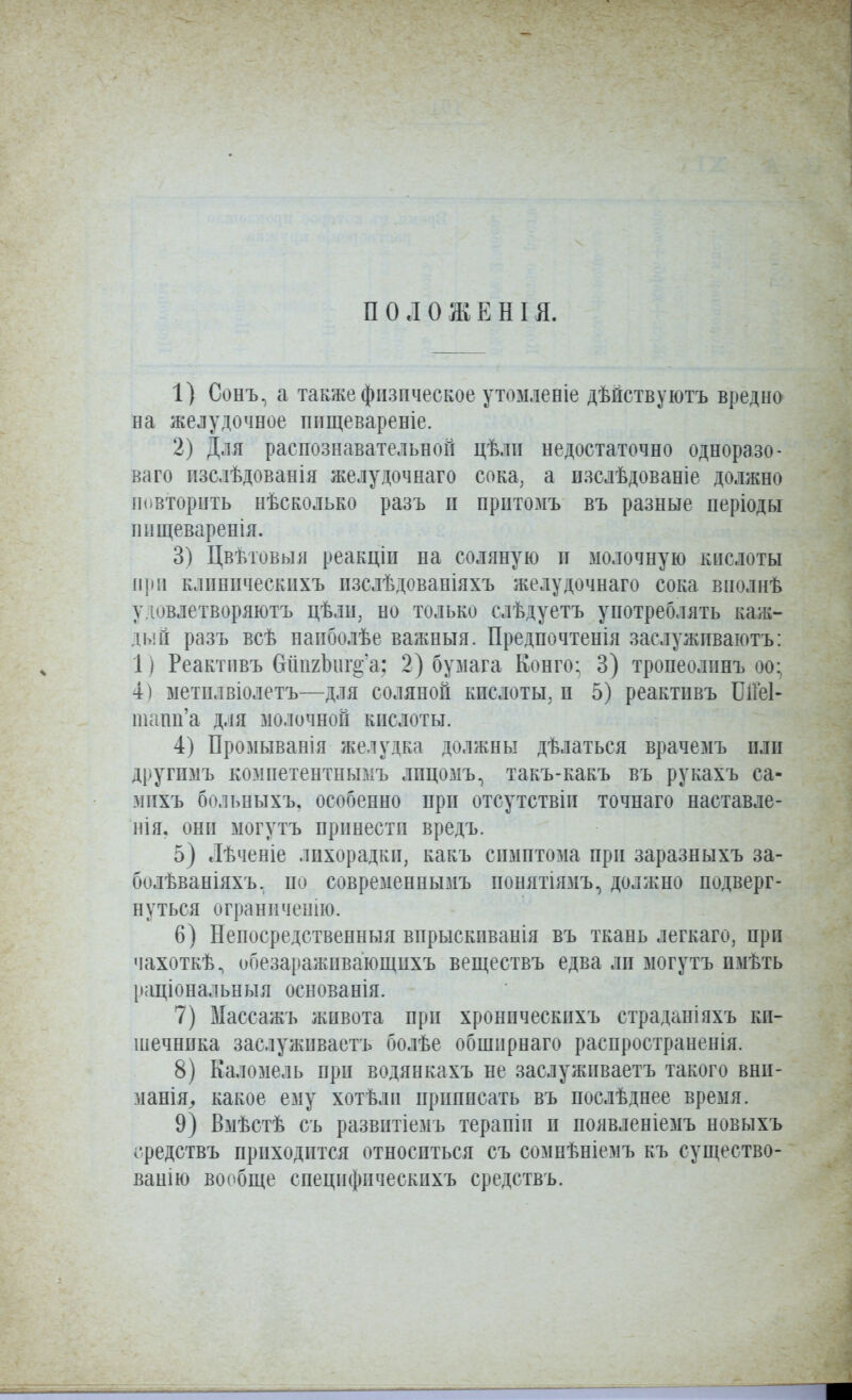 П о л о ж Е Н I я. 1) Сонъ, а также физическое утомлееіе дѣйствуютъ вредно на желудочное ппщевареніе. 2) Для распознавательной цѣли недостаточно одноразо- ваго пзслѣдованія желудочнаго сока, а изслѣдованіе должно Повторить нѣсколько разъ п прптомъ въ разные періоды нпщеваренія. 3) Цвѣтовыя реакціп на соляную и молочную кислоты при клпнпческихъ пзслѣдованіяхъ желудочнаго сока виолнѣ удовлетворяютъ цѣлн, но только слѣдуетъ употреблять каж- дый разъ всѣ напболѣе важньтя. Предпочтенія заслужпваютъ: 1) Реактпвъ бпихЬиг^'а; 2) бумага Конго; 3) тропеолпнъ оо; 4) метилвіолетъ—для соляной кислоты, и 5) реактпвъ ІЛГеІ- шапп'а д.ія молочной кислоты. 4) Промыванія желудка должны дѣлаться врачемъ илп другпмъ компетентнымъ лпцомъ, такъ-какъ въ рукахъ са- мпхъ больныхъ, особенно при отсутствіи точнаго наставле- нія. онп могутъ принести вредъ. 5) Лѣченіе лихорадки, какъ симптома прп заразныхъ за- болѣваніяхъ. по современнымъ понятіязіъ, должно подверг- нуться огранпченію. 6) Непосредственныя впрыскиванія въ ткань легкаго, при чахоткѣ, обезараживающихъ веществъ едва ли ыогутъ имѣть раціональныя основанія. 7) Ыассажъ живота при хронпческихъ страданіяхъ ки- шечника заслуживаетъ болѣе обширнаго распространенія. 8) Каломель при водянкахъ не заслуживаетъ такого вші- мапія^ какое ему хотѣли приписать въ послѣднее время. 9) Вмѣстѣ съ развитіемъ терапіи и появленіемъ новыхъ средствъ приходится относиться съ сомнѣніе^іъ къ существо- ванію вообще специфическихъ средствъ.