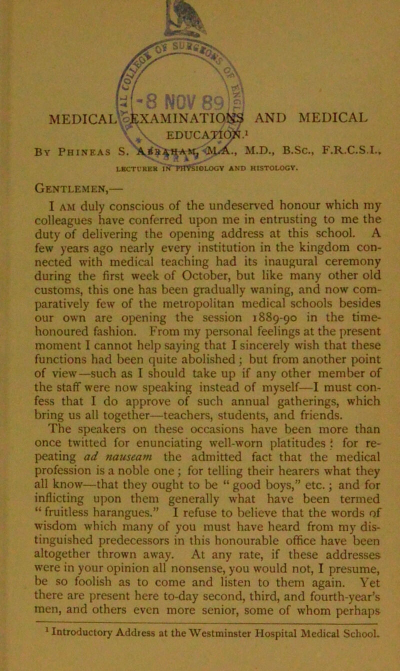 s. AND MEDICAL By Phineas S. A * ham, \RiiA., M.D., B.Sc., F.R.C.S.I., LKCTl'RER Vn“PHVsIOLOCV AND HISTOLOCV. Gentlemen,— I am duly conscious of the undeserved honour which my colleagues have conferred upon me in entrusting to me the duty of delivering the opening address at this school. A few years ago nearly every institution in the kingdom con- nected with medical teaching had its inaugural ceremony during the first week of October, but like many other old customs, this one has been gradually waning, and now com- paratively few of the metropolitan medical schools besides our own are opening the session 1889-90 in the time- honoured fashion. From my personal feelings at the present moment I cannot help saying that I sincerely wish that these functions had been quite abolished; but from another point of view—such as I should take up if any other member of the staff were now speaking instead of myself—I must con- fess that I do approve of such annual gatherings, which bring us all together—teachers, students, and friends. The speakers on these occasions have been more than once twitted for enunciating well-worn platitudes { for re- peating ad nauseam the admitted fact that the medical profession is a noble one ; for telling their hearers what they all know—that they ought to be “ good boys,” etc.; and for inflicting upon them generally what have been termed “ fruitless harangues.” I refuse to believe that the words of wisdom which many of you must have heard from my dis- tinguished predecessors in this honourable office have been altogether thrown away. At any rate, if these addresses were in your opinion all nonsense, you would not, I presume, be so foolish as to come and listen to them again. Yet there are present here to-day second, third, and fourth-year’s men, and others even more senior, some of whom perhaps