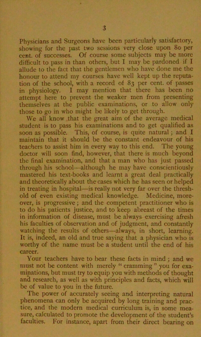 Physicians and Surgeons have been particularly satisfactory, showing for the past two sessions very close upon 80 per cent, of successes. Of course some subjects may be more difficult to pass in than others, but I may be pardoned if I allude to the fact that the gentlemen who have done me the honour to attend my courses have well kept up the reputa- tion of the school, with a record of 83 per cent, of passes in physiology. I may mention that there has been no attempt here to prevent the weaker men from presenting themselves at the public examinations, or to allow only those to go in who might be likely to get through. We all know that the great aim of the average medical student is to pass his examinations and to get qualified as soon as possible. This, of course, is quite natural; and I maintain that it should be the constant endeavour of his teachers to assist him in every way to this end. The young doctor will soon find, however, that there is much beyond the final examination, and that a man who has just passed through his school—although he may have conscientiously mastered his text-books and learnt a great deal practically and theoretically about the cases which he has seen or helped in treating in hospital—is really not very far over the thresh- old of even existing medical knowledge. Medicine, more- over, is progressive; and the competent practitioner who is to do his patients justice, and to keep abreast of the times in information of disease, must be always exercising afresh his faculties of observation and of judgment, and constantly watching the results of others—always, in short, learning. It is, indeed, an old and true saying that a physician who is worthy of the name must be a student until the end of his career. Your teachers have to bear these facts in mind ; and we must not be content with merely “ cramming ” you for exa- minations, but must try to equip you with methods of thought and research, as well as with principles and facts, which will be of value to you in the future. The power of accurately seeing and interpreting natural phenomena can only be acquired by long training and prac- tice, and the modern medical curriculum is, in some mea- sure, calculated to promote the development of the student’s faculties. For instance, apart from their direct bearing on