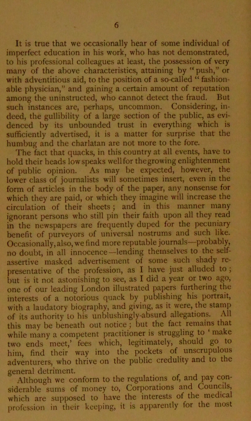 It is true that we occasionally hear of some individual of imperfect education in his work, who has not demonstrated, to his professional colleagues at least, the possession of very many of the above characteristics, attaining by “ push,” or with adventitious aid, to the position of a so-called “ fashion- able physician,” and gaining a certain amount of reputation among the uninstructed, who cannot detect the fraud. But such instances are, perhaps, uncommon. Considering, in- deed, the gullibility of a large section of the public, as evi- denced by its unbounded trust in everything which is sufficiently advertised, it is a matter for surprise that the humbug and the charlatan are not more to the fore. The fact that quacks, in this country at all events, have to hold their heads lowspeaks wellfor thegrowing enlightenment of public opinion. As may be expected, however, the lower class of journalists will sometimes insert, even in the form of articles in the body of the paper, any nonsense for which they are paid, or which they imagine will increase the circulation of their sheets; and in this manner many ignorant persons who still pin their faith upon all they read in the newspapers are frequently duped for the pecuniary benefit of purveyors of universal nostrums and such like. Occasionally, also, we find more reputable journals—probably, no doubt, in all innocence—lending themselves to the self- assertive masked advertisement of some such shady re- presentative of the profession, as I have just alluded to ; but is it not astonishing to see, as I did a year or two ago, one of our leading London illustrated papers furthering the interests of a notorious quack by publishing his portrait, with a laudatory biography, and giving, as it were, the stamp of its authority to his unblushingly-absurd allegations. All this may be beneath out notice; but the fact remains that while many a competent practitioner is struggling to ‘ make two ends meet,’ fees which, legitimately, should go to him, find their way into the pockets of unscrupulous adventurers, who thrive on the public credulity and to the general detriment. Although we conform to the regulations of, and pay con- siderable sums of money to, Corporations and Councils, which are supposed to have the interests of the medical profession in their keeping, it is apparently for the most