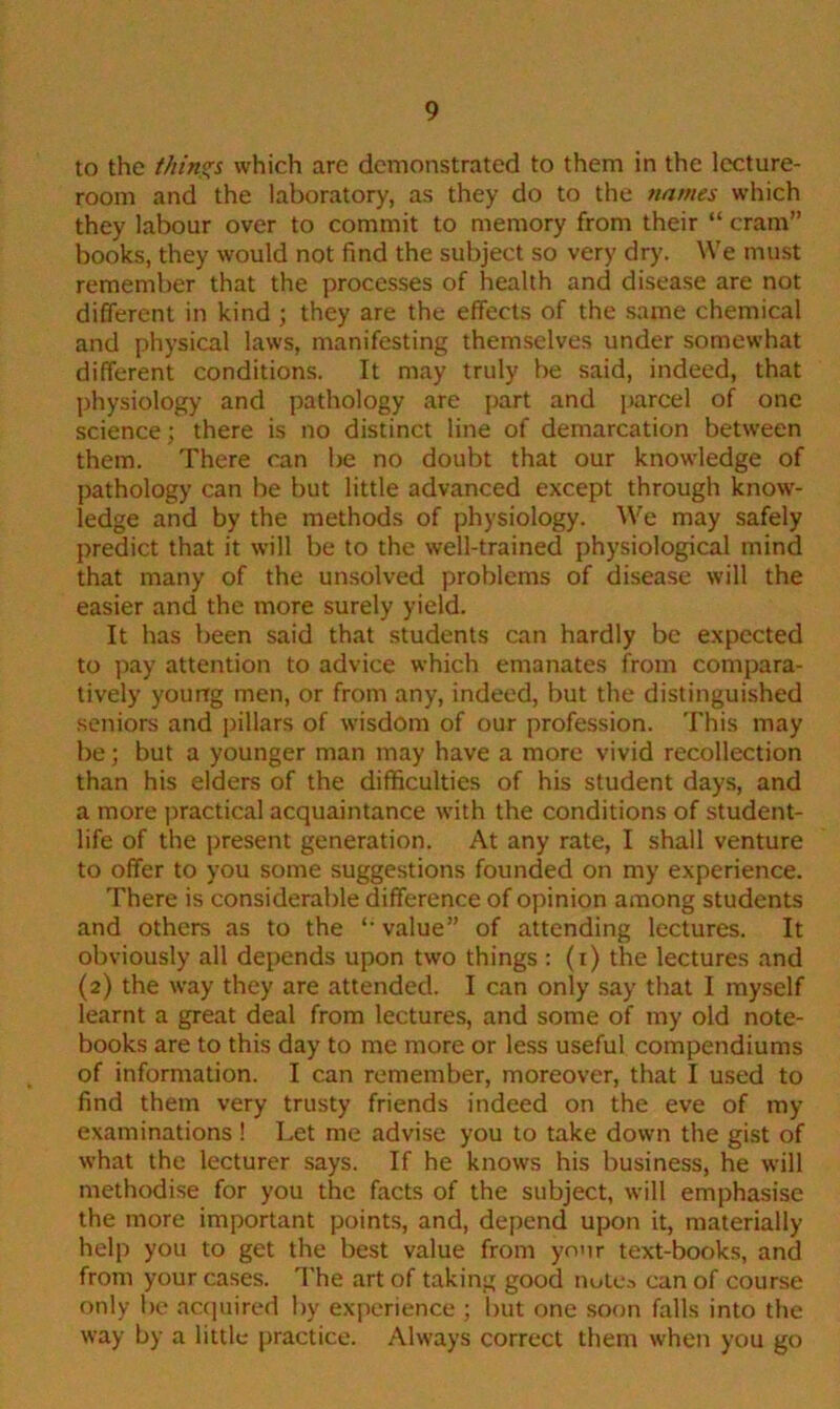 to the things which are demonstrated to them in the lecture- room and the laboratory, as they do to the names which they labour over to commit to memory from their “ cram” books, they would not find the subject so very dry. We must remember that the processes of health and disease are not different in kind ; they are the effects of the same chemical and physical laws, manifesting themselves under somewhat different conditions. It may truly be said, indeed, that physiology and pathology are part and parcel of one science; there is no distinct line of demarcation between them. There can be no doubt that our knowledge of pathology can be but little advanced except through know- ledge and by the methods of physiology. We may safely predict that it will be to the well-trained physiological mind that many of the unsolved problems of disease will the easier and the more surely yield. It has been said that students can hardly be expected to pay attention to advice which emanates from compara- tively young men, or from any, indeed, but the distinguished seniors and pillars of wisdom of our profession. This may be; but a younger man may have a more vivid recollection than his elders of the difficulties of his student days, and a more practical acquaintance with the conditions of student- life of the present generation. At any rate, I shall venture to offer to you some suggestions founded on my experience. There is considerable difference of opinion among students and others as to the '• value” of attending lectures. It obviously all depends upon two things : (i) the lectures and (2) the way they are attended. I can only say that I myself learnt a great deal from lectures, and some of my old note- books are to this day to me more or less useful compendiums of information. I can remember, moreover, that I used to find them very trusty friends indeed on the eve of my examinations ! Let me advise you to take down the gist of what the lecturer says. If he knows his business, he will methodise for you the facts of the subject, will emphasise the more important points, and, depend upon it, materially help you to get the best value from your text-books, and from your cases. The art of taking good nutea can of course only be acquired by experience ; but one soon falls into the way by a little practice. Always correct them when you go