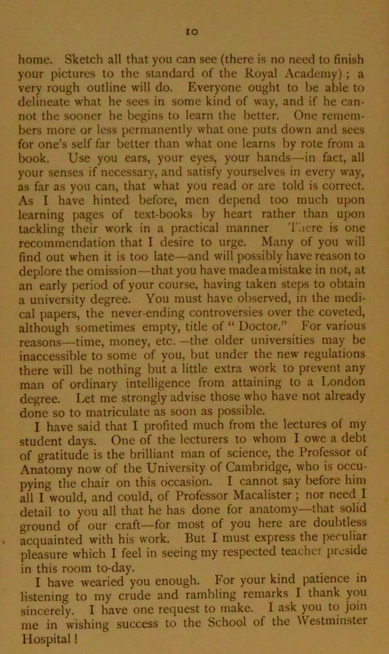 IO home. Sketch all that you can see (there is no need to finish your pictures to the standard of the Royal Academy); a very rough outline will do. Everyone ought to be able to delineate what he sees in some kind of way, and if he can- not the sooner he begins to learn the better. One remem- bers more or less permanently what one puts down and sees for one’s self far better than what one learns by rote from a book. Use you ears, your eyes, your hands—in fact, all your senses if necessary, and satisfy yourselves in every way, as far as you can, that what you read or are told is correct. As I have hinted before, men depend too much upon learning pages of text-books by heart rather than upon tackling their work in a practical manner There is one recommendation that I desire to urge. Many of you will find out when it is too late—and will possibly have reason to deplore the omission—that you have made a mistake in not, at an early period of your course, having taken steps to obtain a university degree. You must have observed, in the medi- cal papers, the never-ending controversies over the coveted, although sometimes empty, title of “ Doctor.” For various reasons—time, money, etc. —the older universities may be inaccessible to some of you, but under the new regulations there will be nothing but a little extra work to prevent any man of ordinary intelligence from attaining to a London degree. Let me strongly advise those who have not already done so to matriculate as soon as possible. I have said that I profited much from the lectures of my student days. One of the lecturers to whom I owe a debt of gratitude is the brilliant man of science, the Professor of Anatomy now of the University of Cambridge, who is occu- pying the chair on this occasion. I cannot say before him all I would, and could, of Professor Macalister ; nor need I detail to you all that he has done for anatomy—that solid ground of our craft—for most of you here are doubtless acquainted with his work. But I must express the peculiar pleasure which I feel in seeing my respected teacher preside in this room to-day. I have wearied you enough. For your kind patience in listening to my crude and rambling remarks I thank you sincerely. I have one request to make. I ask you to join me in wishing success to the School of the Westminster Hospital!