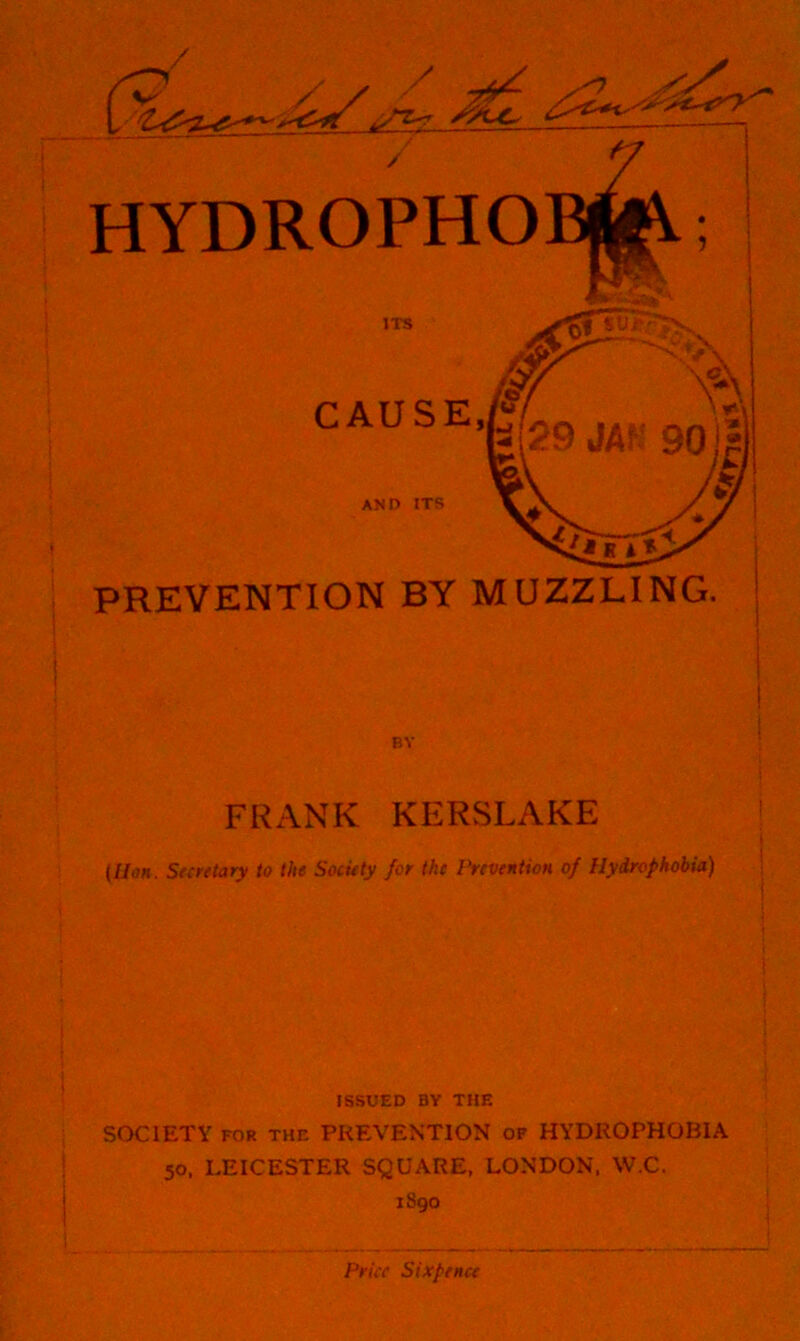 / HYDROPHO JTS CAUSE fr% ’*-''29 JAf.' go * AND ITS PREVENTION BY MUZZLING. BY FRANK KERSLAKE {lion. Snrttary to the Society for the Prevention of Hydrophobia) ISSUED BY THE SOCIETY FOR THE PREVENTION of HYDROPHOBIA 50. LEICESTER SQUARE, LONDON. W.C. 1890 ^ t Price Sixpence