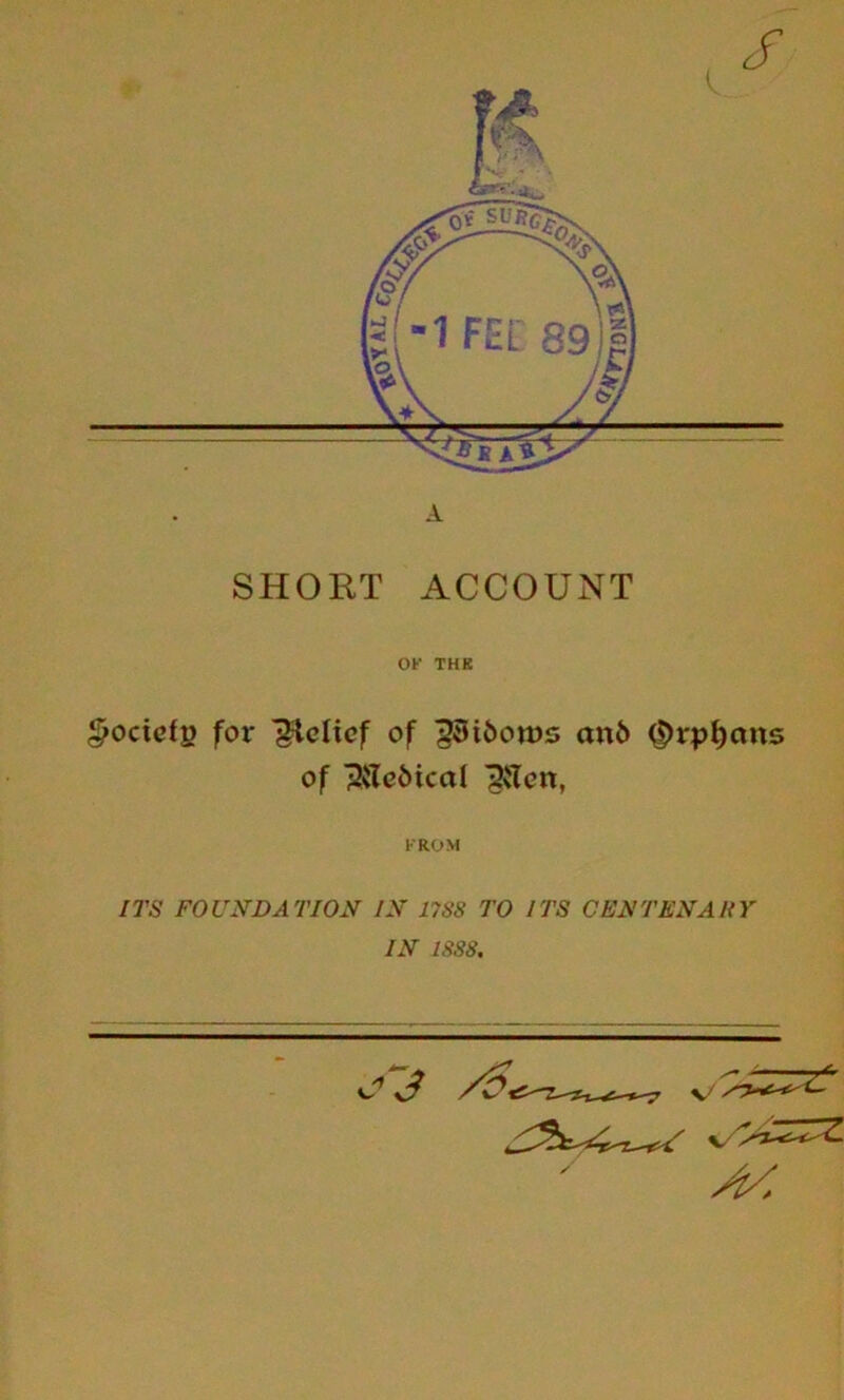 A SHORT ACCOUNT OK THK ^ocicfp for Relief of ^iftows an6 ^rp^ans of ^{Tc5ical ^vTcn, FROM ITS FOUNDATION IN 17S8 TO ITS CENTENARY IN 1888. ^3