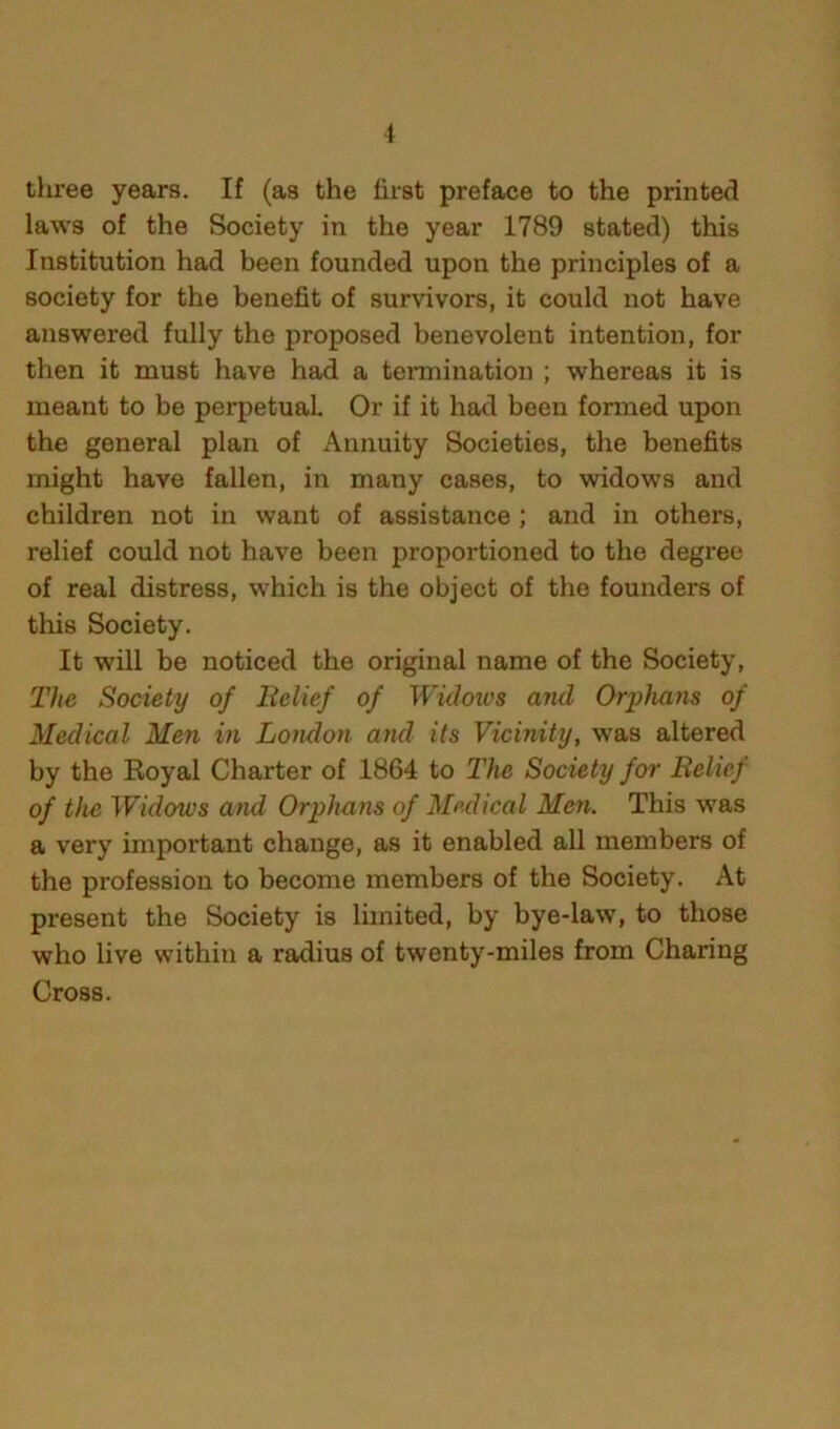 i three years. If (as the first preface to the printed laws of the Society in the year 1789 stated) this Institution had been founded upon the principles of a society for the benefit of survivors, it could not have answered fully the proposed benevolent intention, for then it must have had a termination ; whereas it is meant to be perpetual Or if it had been formed upon the general plan of Annuity Societies, the benefits might have fallen, in many cases, to widows and children not in want of assistance; and in others, relief could not have been proportioned to the degree of real distress, which is the object of the founders of this Society. It will be noticed the original name of the Society, The Society of Relief of Widoios and Orphans of Medical Men iji London and its Vicinity, was altered by the Royal Charter of 1864 to The Society for Relief of the Widows and Orphans of Medical Men. This was a very important change, as it enabled all members of the profession to become members of the Society. At present the Society is limited, by bye-law, to those who live within a radius of twenty-miles from Charing Cross.