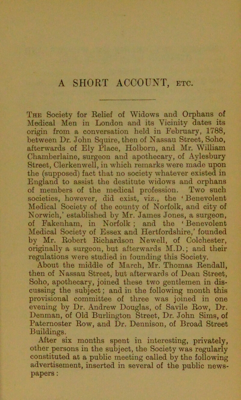 A SHORT ACCOUNT, etc. The Society for Belief of Widows and Orphans of Medical Men in London and its Vicinity dates its origin from a conversation held in February, 1788, between Dr. John Squire, then of Nassau Street, Soho, afterwards of Ely Place, Holborn, and Mr. William Chamberlaine, surgeon and apothecary, of Aylesbury Street, Clerkenwell, in which remarks were m^e upon the (supposed) fact that no society whatever existed in England to assist the destitute widows and orphans of members of the medical profession. Two such societies, however, did exist, viz., the ‘Benevolent Medical Society of the county of Norfolk, and city of Norwich,’ established by Mr. James Jones, a surgeon, of Fakenham, in Norfolk ; and the ‘ Benevolent Medical Society of Essex and Hertfordshire,’ founded by Mr. Eobert Richardson Newell, of Colchester, originally a surgeon, but afterwards M.D.; and their regulations were studied in founding this Society. About the middle of March, Mr. Thomas Rendall, then of Nassau Street, but afterwards of Dean Street, Soho, apothecary, joined these two gentlemen in dis- cussing the subject; and in the following month this provisional committee of three was joined in one evening by Dr. Andrew Douglas, of Savile Row, Dr. Denman, of Old Burlington Street, Dr. John Sims, of Paternoster Row, and Dr. Dennison, of Broad Street Buildings. After six months spent in interesting, privately, other persons in the subject, the Society was regularly constituted at a public meeting called by the following advertisement, inserted in several of the public news- papers :