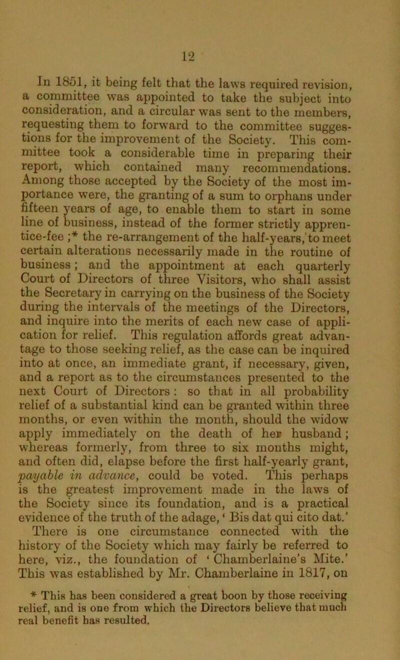 In 1851, it being felt that the laws required revision, a committee was appointed to take the subject into consideration, and a circular was sent to the members, requesting them to forward to the committee sugges- tions for the improvement of the Society. This com- mittee took a considerable time in preparing their report, which contained many recommendations. Among those accepted by the Society of the most im- portance were, the granting of a sum to orphans under fifteen years of age, to enable them to start in some line of business, instead of the former strictly appren- tice-fee ;* the re-arrangement of the half-years, to meet certain alterations necessarily made in the routine of business; and the appointment at each quarterly Court of Directors of three Visitors, who shall assist the Secretary in carrying on the business of the Society during the intervals of the meetings of the Directors, and inquire into the merits of each new case of appli- cation for relief. This regulation affords great advan- tage to those seeking relief, as the case can be inquired into at once, an immediate grant, if necessary, given, and a report as to the circumstances presented to the next Court of Directors : so that in all probability relief of a substantial kind can be granted within three months, or even within the month, should the widow apply immediately on the death of her husband; whereas formerly, from three to six months might, and often did, elapse before the first half-yearly grant, payable in advance, could be voted. This perhaps is the greatest improvement made in the laws of the Society since its foundation, and is a practical evidence of the truth of the adage, ‘ Bis dat qui cito dat.’ There is one circumstance connected with the history of the Society which may fairly be referred to here, viz., the foundation of ‘ Chamberlaine’s Mite.’ This was established by Mr. Chamberlaine in 1817, on * This has been considered a great boon by those receiving relief, and is one from which the Directors believe that much real benefit has resulted.
