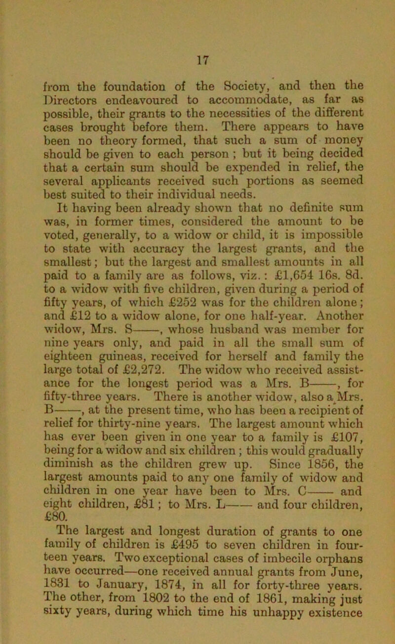 from the foundation of the Society, and then the Directors endeavoured to accommodate, as far as possible, their grants to the necessities of the different cases brought before them. There appears to have been no theory formed, that such a sum of money should be given to each person ; but it being decided that a certain sum should be expended in relief, the several applicants received such portions as seemed best suited to their individual needs. It having been already shown that no definite sum was, in former times, considered the amount to be voted, generally, to a widow or child, it is impossible to state with accuracy the largest grants, and the smallest; but the largest and smallest amounts in all paid to a family are as follows, viz.: £1,654 16s. 8d. to a widow with five children, given during a period of fifty years, of which £252 was for the children alone; and £12 to a widow alone, for one half-year. Another widow, Mrs. S , whose husband was member for nine years only, and paid in all the small sum of eighteen guineas, received for herself and family the large total of £2,272. The widow who received assist- ance for the longest period was a Mrs. B , for fifty-three years. There is another widow, also a Mrs. B , at the present time, who has been a recipient of relief for thirty-nine years. The largest amount which has ever been given in one year to a family is £107, being for a widow and six children ; this would gradually diminish as the children grew up. Since 1856, the largest amounts paid to any one family of widow and children in one year have been to Mrs. C and eight children, £81; to Mrs. L and four children, £80. The largest and longest duration of grants to one family of children is £495 to seven children in four- teen years. Two exceptional cases of imbecile orphans have occurred—one received annual grants from June, 1831 to January, 1874, in all for forty-three years. The other, from 1802 to the end of 1861, making just sixty years, during which time his unhappy existence