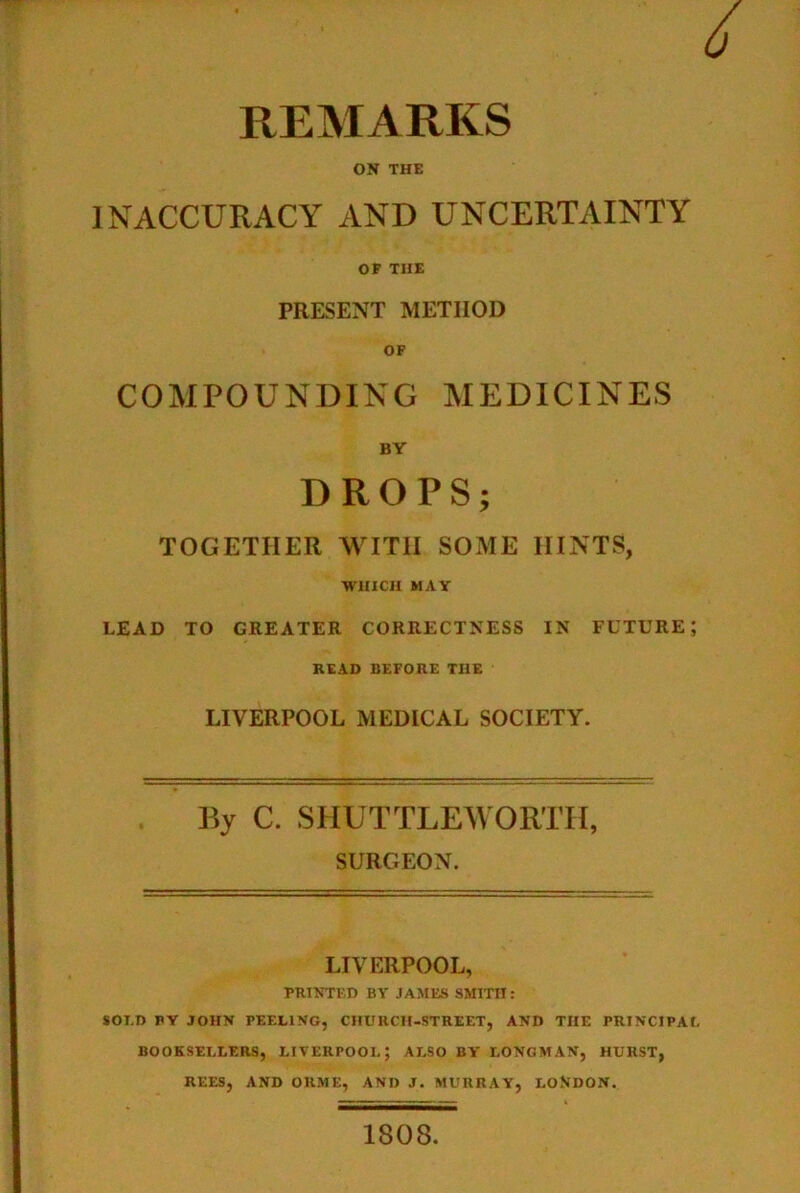 REMARKS ON THE INACCURACY AND UNCERTAINTY OF THE PRESENT METHOD OF COMPOUNDING MEDICINES BY DROPS; TOGETHER WITH SOME HINTS, WHICH MAY LEAD TO GREATER CORRECTNESS IN FUTURE; READ BEFORE THE LIVERPOOL MEDICAL SOCIETY. By C. SHUTTLEWORTH, SURGEON. LIVERPOOL, PRINTED BY JAMES SMITH: SOI.D PY JOHN PEELING, CHURCH-STREET, AND THE PRINCIPAL BOOKSELLERS, LIVERPOOL; ALSO BY LONGMAN, HURST, REES, AND OKME, AND J. MURRAY, LONDON. 1808.