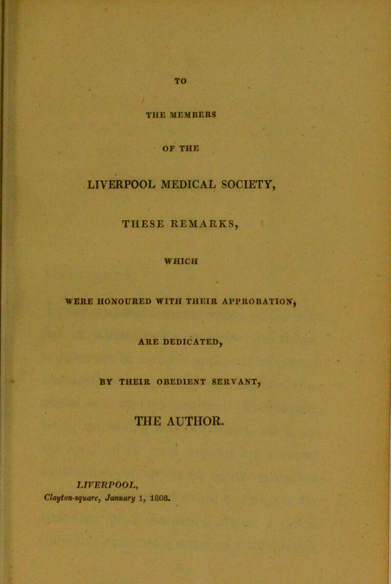 TO THE MEMBERS OF THE LIVERPOOL MEDICAL SOCIETY, THESE REMARKS, WHICH WERE HONOURED WITH THEIR APPROBATION, ARE DEDICATED, BY THEIR OBEDIENT SERVANT, THE AUTHOR. LIVERPOOL, Clayton-square, January 1, 1808.