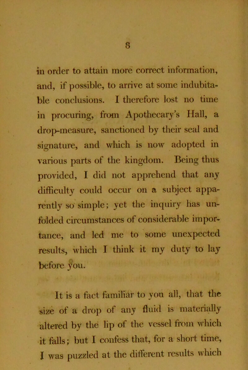 in order to attain more correct information, and, if possible, to arrive at some indubita- ble conclusions. I therefore lost no time in procuring, from Apothecary’s Hall, a droj>-measure, sanctioned by their seal and signature, and which is now adopted in various parts of the kingdom. Being thus provided, I did not apprehend that any difficulty could occur on a subject appa- rently so simple; yet the inquiry has un- foilded circumstances of considerable impor- tance, and led me to some unexpected results, which I think it my duty to lay before you. It is a fact familiar to yon all, that the size of a drop of any fluid is materially altered by the lip of the vessel from which it falls; but I confess that, for a short time, I was puzzled at the different results which