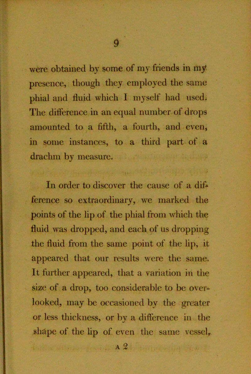 were obtained by some of my friends in my presence, though they employed the same phial and Huid which I myself had used^ The difference in an equal number of drops amounted to a fifth, a fourth, and even, in some instances, to a third part of a drachm by measure. In order to discover the cause of a difr ference so extraordinary, we marked the points of the lip of the phial from which the fluid was dropped, and each of us dropping the fluid from the same point of the lip, it appeared that our results were the same. It further appeared, that a variation in the size of a drop, too considerable to be over^ looked, may be occasioned by the greater or less thickness, or by a difference in the shape of the lip of even the same vessel, A 2
